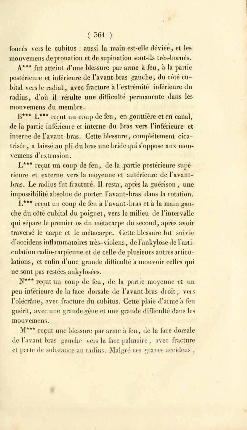 foncés vers le cubitus : aussi la main est-elle déviée, et les mouveiuens de pronation et de supination sont-ils très-bornés. A*** fut atteint d'une blessure par arme a feu, à la partie postérieure et inférieure de l'avant-bras gauche, du côté cu- bital vers le radial, avec fracture a l'extrémité inférieure du radius, d'où il résulte une difficulté permanente dans les mouvements du membre. B*** L*** reçut un coup de feu, en gouttière et en canal, de la partie inférieure et interne du bras vers l'inférieure et interne de l'avant-bras. Cette blessure, complètement cica- trisée , a laissé au pli du bras une bride qui s'oppose aux raou- vemens d'extension. L*** reçut un coup de feu, de la .partie postérieure supé- rieure et externe vers la moyenne et antérieure de Tavant- bras. Le radius fut fracturé. Il resta, après la guérison, une impossibilité absolue de porter l'avant-bras dans la rotation. L*** reçut un coup de feu à l'avant-bras et a la main gau- che du côté cubital du poignet, vers le milieu de l'intervalle qui sépare le premier os du métacarpe du second, après avoir traversé le carpe et le métacarpe. Cette blessure fut suivie d'accidens inflammatoires très-violens, de l'ankylose de l'arti- culation radio-carpienne et de celle de plusieurs autres articu- lations, et enfin d'une grande difficulté a mouvoir celles qui ne sont pas restées ankylosées. N*** reçut un coup de feu, de la partie moyenne et un peu inférieure de la face dorsale de l'avant-bras droit, vers l'olécràne, avec fracture du cubitus. Cette plaie d'arme a feu guérit, avec une grande gêne et une grande difficulté dans les mouvemens. M*** reçut une blessure par arme a feu, de la face dorsale de l'avant-bras gaucho vers la face palmaire , avec fracture et perle de substance au radius. Malgré ces graves aecidens >