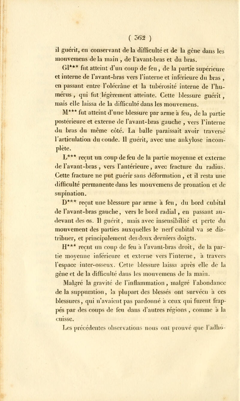 il guérit, en conservant de la difficulté et de la gêne dans les mouvemens de la main , de lavant-bras et du bras. Gl*** fut atteint d'un coup de feu, de la partie supérieure et interne de l'avant-bras vers l'interne et inférieure du bras , en passant entre l'olécrâne et la tubérosité interne de l'hu- mérus , qui fut légèrement atteinte. Cette blessure guérit, mais elle laissa de la difficulté dans les mouvemens. M*** fut atteint d'une blessure par arme a feu, de la partie postérieure et externe de l'avant-bras gauche , vers l'interne du bras du même côté. La balle paraissait avoir traversé l'articulation du coude. Il guérit, avec une ankylose incom- plète. L*** reçut un coup de feu de la partie moyenne et externe de l'avant-bras , vers l'antérieure, avec fracture du radius. Cette fracture ne put guérir sans déformation, et il resta une difficulté permanente dans les mouvemens de pronation et de supination. D*** reçut une blessure par arme a feu, du bord cubital de l'avant-bras gauche, vers le bord radial, en passant au- devant des os. Il guérit, mais avec insensibilité et perte du mouvement des parties auxquelles le nerf cubital va se dis- tribuer, et principalement des deux derniers doigts. H*** reçut un coup de feu à l'avant-bras droit, de la par- tie movenne inférieure et externe vers l'interne, a travers l'espace inter-osseux. Cette blessure laissa après elle de la gêne et de la difficulté dans les mouveinens de la maiiic Malgré la gravité de l'inflammation, malgré l'abondance de la suppuration, la plupart des blessés ont survécu a ces blessures, qui n'avaient pas pardonné a ceux qui furent frap- pés par des coups de feu dans d'autres régions , comme a la cuisse. Les précédentes observations nous ont prouvé que l'adho-