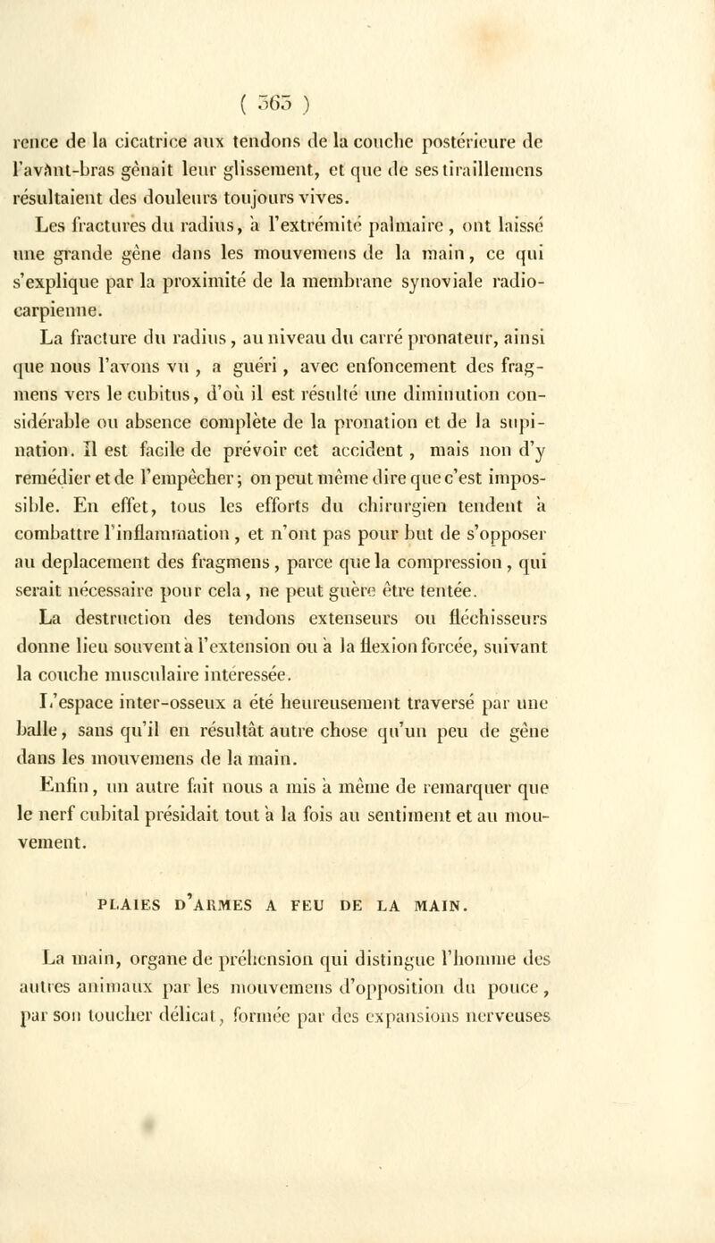 rence de la cicatrice aux tendons de la couche postérieure de l'avnnt-bras gênait leur glissement, et que de ses tiraillenicns résultaient des douleurs toujours vives. Les fractures du radius, a rextrémité palmaire, ont laissé une grande gène dans les mouvemens de la main, ce qui s'explique par la proximité de la membrane synoviale radio- carpienne. La fracture du radius, au niveau du carré pronateur, ainsi que nous l'avons vu , a guéri, avec enfoncement des frag- mens vers le cubitus, d'où il est résulté une diminution con- sidérable ou absence complète de la pronation et de la supi- nation, ïl est facile de prévoir cet accident, mais non d'y remédier et de l'empêcher; on peut même dire que c'est impos- sible. En effet, tous les efforts du chirurgien tendent a combattre l'inflammation , et n'ont pas pour but de s'opposer au déplacement des fragmens , parce que la compression , qui serait nécessaire pour cela, ne peut guère être tentée. La destruction des tendons extenseurs ou fléchisseurs donne lieu souvent à l'extension ou à la flexion forcée, suivant la couche musculaire intéressée. L'espace inter-osseux a été heureusement traversé par une balle, sans qu'il en résultât autre chose qu'un peu de gêne dans les mouvemens de la main. Enfin, un autre fait nous a mis à même de remarquer que le nerf cubital présidait tout a la fois au sentiment et au mou- vement. PLAIES D'ARMES A FEU DE LA MAIN. La main, organe de préhension qui distingue l'homme des autres animaux parles mouvemens d'opposition du pouce, par son loucher délicat, formée par des expansions nerveuses