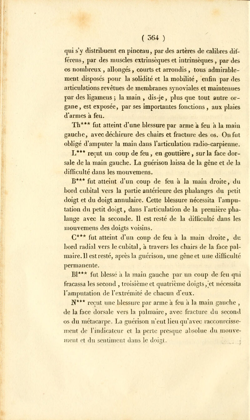 qui s'y distribuent en pinceau, par des artères de calibres dif- férens, par des muscles extrinsèques et intrinsèques , par des os nombreux , allongés, courts et arrondis , tous admirable- ment disposés pour la solidité et la mobilité, enfin par des articulations revêtues de membranes synoviales et maintenues par des ligamens ; la main , dis-je, plus que tout autre or- gane , est exposée, par ses importantes fonctions , aux plaies d'armes a feu. Th*** fut atteint d'une blessure par arme a feu a la main gauche, avec déchirure des chairs et fracture des os. On fut obligé d'amputer la main dans l'articulation radio-carpienne. L*** reçut un coup de feu, en gouttière, sur la face dor- sale de la main gauche. La guérison laissa de la gêne et de la difficulté dans les mouvemens. B*** fut atteint d'un coup de feu à la main droite, du bord cubital vers la partie antérieure des phalanges du petit doigt et du doigt annulaire. Cette blessure nécessita l'ampu- tation du petit doigt, dans l'articulation de la première pha- lange avec la seconde. Il est resté de la difficulté dans les mouvemens des doigts voisins. C*** fut atteint d'un coup de feu a la main droite, du bord radial vers le cubital, à travers les chairs de la face pal- maire. Il est resté, après la guérison, une gêne et une difficulté permanente. Bl*** fut blessé à la main gauche par un coup de feu qui fracassa les second , troisième et quatrième doigts, et nécessita l'amputation de l'extrémité de chacun d'eux. N*** reçut une blessure par arme a feu a la main gauche , de la face dorsale vers la palmaire, avec fracture du second os du métacarpe. La guérison n'eut lieu qu'avec raccourcisse- ment de l'indicateur et, la perle presque absolue du mouve- ment ot du sentiment dans le doigt.