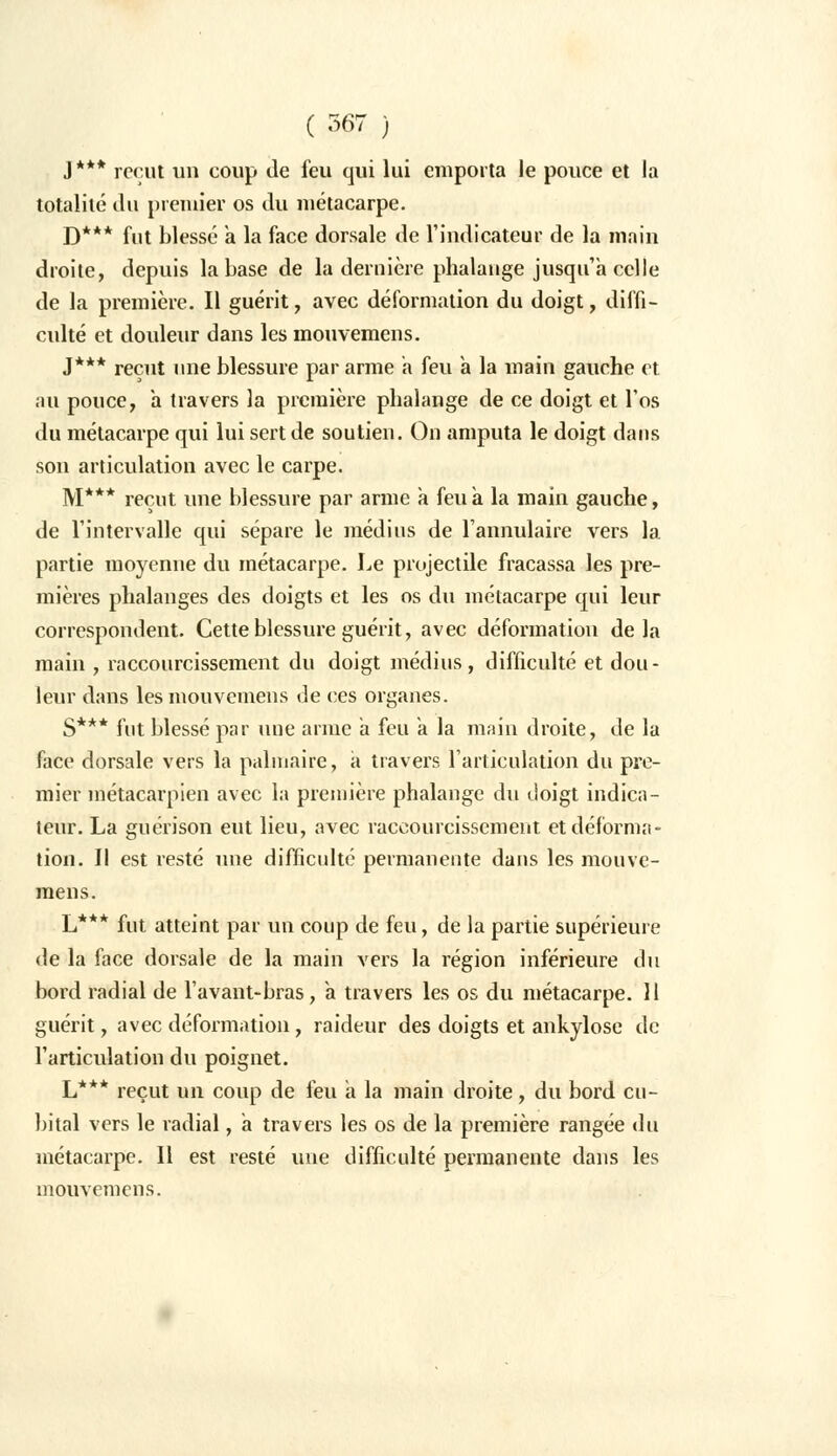 ( ^67 ) J*** reçut un coup de feu qui lui emporta le pouce et la totalité du premier os du métacarpe. D*** fut blessé a la face dorsale de l'indicateur de la main droite, depuis la base de la dernière phalange jusqu'à celle de la première. Il guérit, avec déformation du doigt, diffi- culté et douleur dans les mouvemens. J*** reçut une blessure par arme a feu a la main gauche et au pouce, a travers la première phalange de ce doigt et l'os du métacarpe qui lui sert de soutien. On amputa le doigt dans son articulation avec le carpe. M*** reçut une blessure par arme a feu à la main gauche, de l'intervalle qui sépare le médius de l'annulaire vers la partie moyenne du métacarpe. Le projectile fracassa les pre- mières phalanges des doigts et les os du métacarpe qui leur correspondent. Cette blessure guérit, avec déformation delà main , raccourcissement du doigt médius, difficulté et dou- leur dans les mouvemens de ces organes. S*** fut blessé par une arme a feu a la main droite, de la face dorsale vers la palmaire, à travers l'articulation du pre- mier métacarpien avec la première phalange du doigt indica- teur. La guérison eut lieu, avec raccourcissement et déforma- tion. Il est resté une difficulté permanente dans les mouve- mens. *** L*** fut atteint par un coup de feu, de la partie supérieure de la face dorsale de la main vers la région inférieure du bord radial de l'avant-bras, a travers les os du métacarpe. 11 guérit, avec déformation, raideur des doigts et ankylose de l'articulation du poignet. L*** reçut un coup de feu a la main droite, du bord cu- bital vers le radial, a travers les os de la première rangée du métacarpe. Il est resté une difficulté permanente dans les mouvemens.