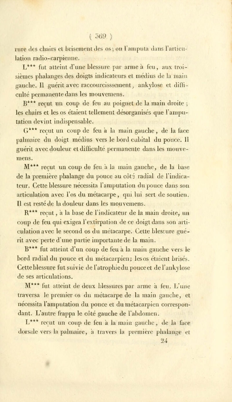rure des chairs et brisement des os; on l'amputa dans l'articu- lation radio-carpienne. L*** fut atteint d'une blessure par arme a feu, aux troi- sièmes phalanges des doigts indicateurs et médius de la main gauche. Il guérit avec raccourcisssement, ankylose et diffi- culté permanente dans les mouvemens. B*** reçut un coup de feu au poignet de la main droite ; les chairs et les os étaient tellement désorganisés que l'ampu- tation devint indispensable. G*** reçut un coup de feu a la main gauche , de la face palmaire du doigt médius vers le bord cubital du pouce. 11 guérit avec douleur et difficulté permanente dans les mouve- mens. M*** reçut un coup de feu à la main gauche, de la base de la première phalange du pouce au côti radial de l'indica- teur. Cette blessure nécessita l'amputation du pouce dans son articulation avec l'os du métacarpe, qui lui sert de soutien. Il est resté de la douleur dans les mouvemens. R*** reçut, a la base de l'indicateur de la main droite, un coup de feu qui exigea l'extirpation de ce doigt dans son arti- culation avec le second os du métacarpe. Cette blessure gué- rit avec perte d'une partie importante de la main. B*** fut atteint d'un coup de feu a la main gauche vers le bord radial du pouce et du métacarpien; les os étaient brisés. Cette blessure fut suivie de l'atrophiedu pouce et del'ankylose de ses articulations. M*** fut atteint de deux blessures par arme a feu. L'une traversa le premier os du métacarpe de la main gauche, et nécessita l'amputation du pouce et du métacarpien correspon- dant. L'autre frappa le côté gauche de l'abdomen. L*** reçut un coup de feu a la main gauche, de la face dorsale vers la palmaire, a travers la première phalange et 24
