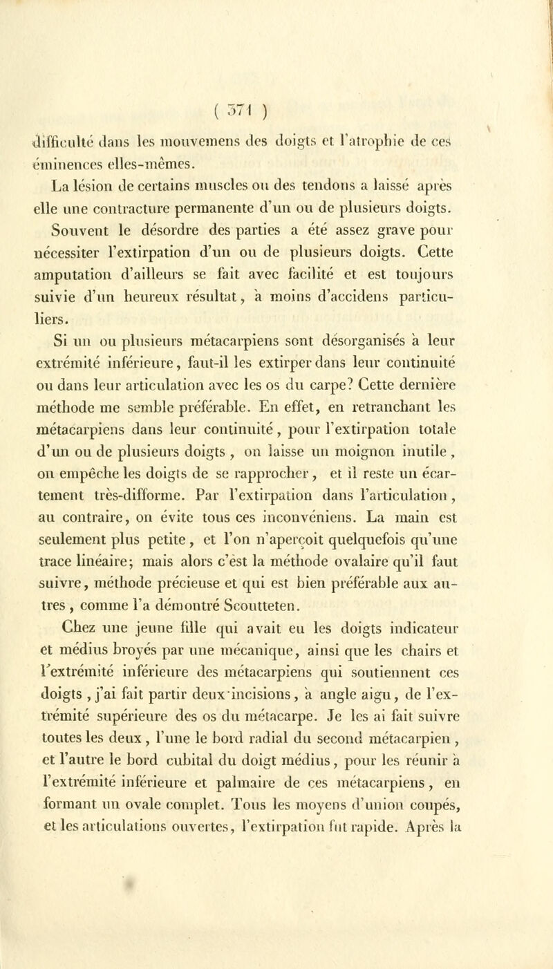 difficulté dans les mouvemens des doigts et l'atrophie de ces emmenées elles-mêmes. La lésion de certains muscles on des tendons a laissé après elle une contracture permanente d'un ou de plusieurs doigts. Souvent le désordre des parties a été assez grave pour nécessiter l'extirpation d'un ou de plusieurs doigts. Cette amputation d'ailleurs se fait avec facilité et est toujours suivie d'un heureux résultat, a moins d'accidens particu- liers. Si un ou plusieurs métacarpiens sont désorganisés a leur extrémité inférieure, faut-il les extirper dans leur continuité ou dans leur articulation avec les os du carpe? Cette dernière méthode me semble préférable. En effet, en retranchant les métacarpiens dans leur continuité, pour l'extirpation totale d'un ou de plusieurs doigts , on laisse un moignon inutile , on empêche les doigts de se rapprocher, et il reste un écar- tement très-difforme. Par l'extirpation dans l'articulation, au contraire, on évite tous ces inconvéniens. La main est seulement plus petite, et l'on n'aperçoit quelquefois qu'une trace linéaire; mais alors c'est la méthode ovalaire qu'il faut suivre, méthode précieuse et qui est bien préférable aux au- tres , comme l'a démontré Scoutteten. Chez une jeune fille qui avait eu les doigts indicateur et médius broyés par une mécanique, ainsi que les chairs et l'extrémité inférieure des métacarpiens qui soutiennent ces doigts , j'ai fait partir deux incisions, a. angle aigu, de l'ex- trémité supérieure des os du métacarpe. Je les ai fait suivre toutes les deux , l'une le bord radial du second métacarpien , et l'autre le bord cubital du doigt médius, pour les réunir a l'extrémité inférieure et palmaire de ces métacarpiens, en formant un ovale complet. Tous les moyens d'union coupés, et les articulations ouvertes, l'extirpation fut rapide. Après la