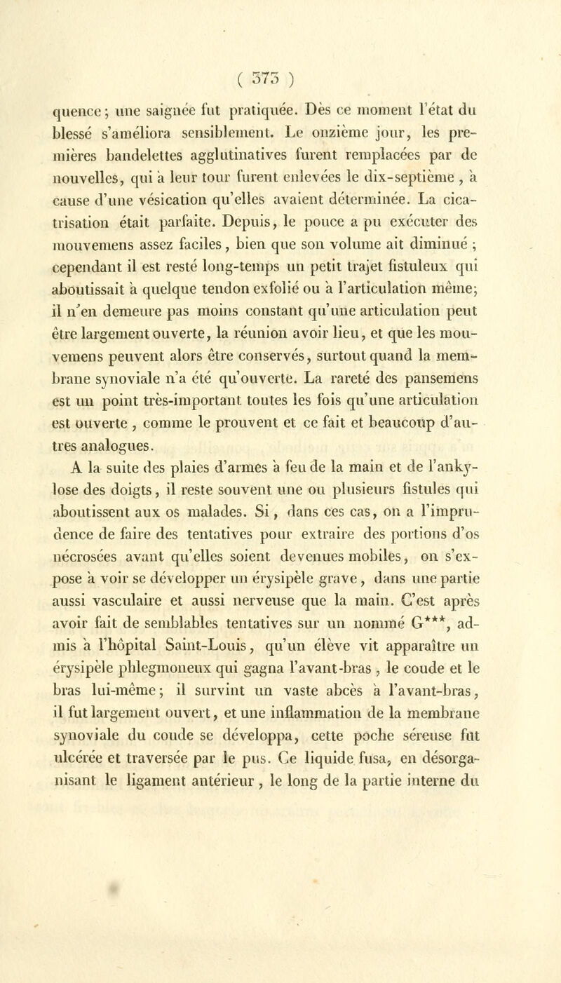 ( 375 ) quence ; une saignée fut pratiquée. Dès ce moment l'état du blessé s'améliora sensiblement. Le onzième jour, les pre- mières bandelettes agglutinatives furent remplacées par de nouvelles, qui a leur tour furent enlevées le dix-septième , a cause d'une vésication qu'elles avaient déterminée. La cica- trisation était parfaite. Depuis, le pouce a pu exécuter des mouvemens assez faciles, bien que son volume ait diminué ; cependant il est resté long-temps un petit trajet fistuleux qui aboutissait a quelque tendon exfolié ou a l'articulation même; il n'en demeure pas moins constant qu'une articulation peut être largement ouverte, la réunion avoir lieu, et que les mou- vemens peuvent alors être conservés, surtout quand la mem- brane synoviale n'a été qu'ouverte. La rareté des pansemens est un point très-important toutes les fois qu'une articulation est ouverte , comme le prouvent et ce fait et beaucoup d'au- tres analogues. A la suite des plaies d'armes a feu de la main et de l'anky- lose des doigts, il reste souvent une ou plusieurs fistules qui aboutissent aux os malades. Si, dans ces cas, on a l'impru- dence de faire des tentatives pour extraire des portions d'os nécrosées avant qu'elles soient devenues mobiles, on s'ex- pose a voir se développer un érysipèle grave, dans une partie aussi vasculaire et aussi nerveuse que la main. C'est après avoir fait de semblables tentatives sur un nommé G***, ad- mis a l'hôpital Saint-Louis, qu'un élève vit apparaître un érysipèle phlegmoneux qui gagna l'avant-bras , le coude et le bras lui-même ; il survint un vaste abcès a l'avant-bras, il fut largement ouvert, et une inflammation de la membrane synoviale du coude se développa, cette poche séreuse fut ulcérée et traversée par le pus. Ce liquide fusa, en désorga- nisant le ligament antérieur , le long de la partie interne du
