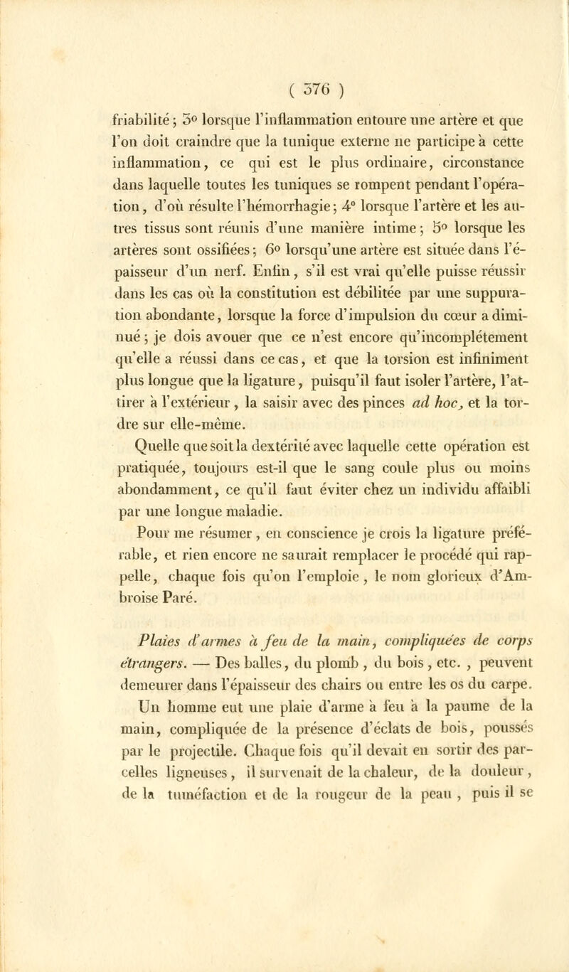 friabilité ; 5° lorsque l'inflammation entoure une artère et que l'on doit craindre que la tunique externe ne participe a cette inflammation, ce qui est le plus ordinaire, circonstance dans laquelle toutes les tuniques se rompent pendant l'opéra- tion , d'où résulte l'hémorrhagie ; 4° lorsque l'artère et les au- tres tissus sont réunis d'une manière intime ; 5° lorsque les artères sont ossifiées ; 6° lorsqu'une artère est située dans l'é- paisseur d'un nerf. Enfin, s'il est vrai qu'elle puisse réussir dans les cas où la constitution est débilitée par une suppura- tion abondante, lorsque la force d'impulsion du cœur a dimi- nué ; je dois avouer que ce n'est encore qu'incomplètement qu'elle a réussi dans ce cas, et que la torsion est infiniment plus longue que la ligature, puisqu'il faut isoler l'artère, l'at- tirer à l'extérieur , la saisir avec des pinces ad hoc, et la tor- dre sur elle-même. Quelle que soit la dextérité avec laquelle cette opération est pratiquée, toujours est-il que le sang coule plus ou moins abondamment, ce qu'il faut éviter chez un individu affaibli par une longue maladie. Pour me résumer , en conscience je crois la ligature préfé- rable, et rien encore ne saurait remplacer le procédé qui rap- pelle, chaque fois qu'on l'emploie, le nom glorieux d'Am- broise Paré. Plaies d'armes à feu de la main, compliquées de corps étrangers. — Des balles, du plomb , du bois , etc. , peuvent demeurer dans l'épaisseur des chairs ou entre les os du carpe. Un homme eut une plaie d'arme a feu a la paume de la main, compliquée de la présence d'éclats de bois, poussés par le projectile. Chaque fois qu'il devait en sortir des par- celles ligneuses, il survenait de la chaleur, delà douleur, de la tuméfaction et de la rougeur de la peau , puis il se