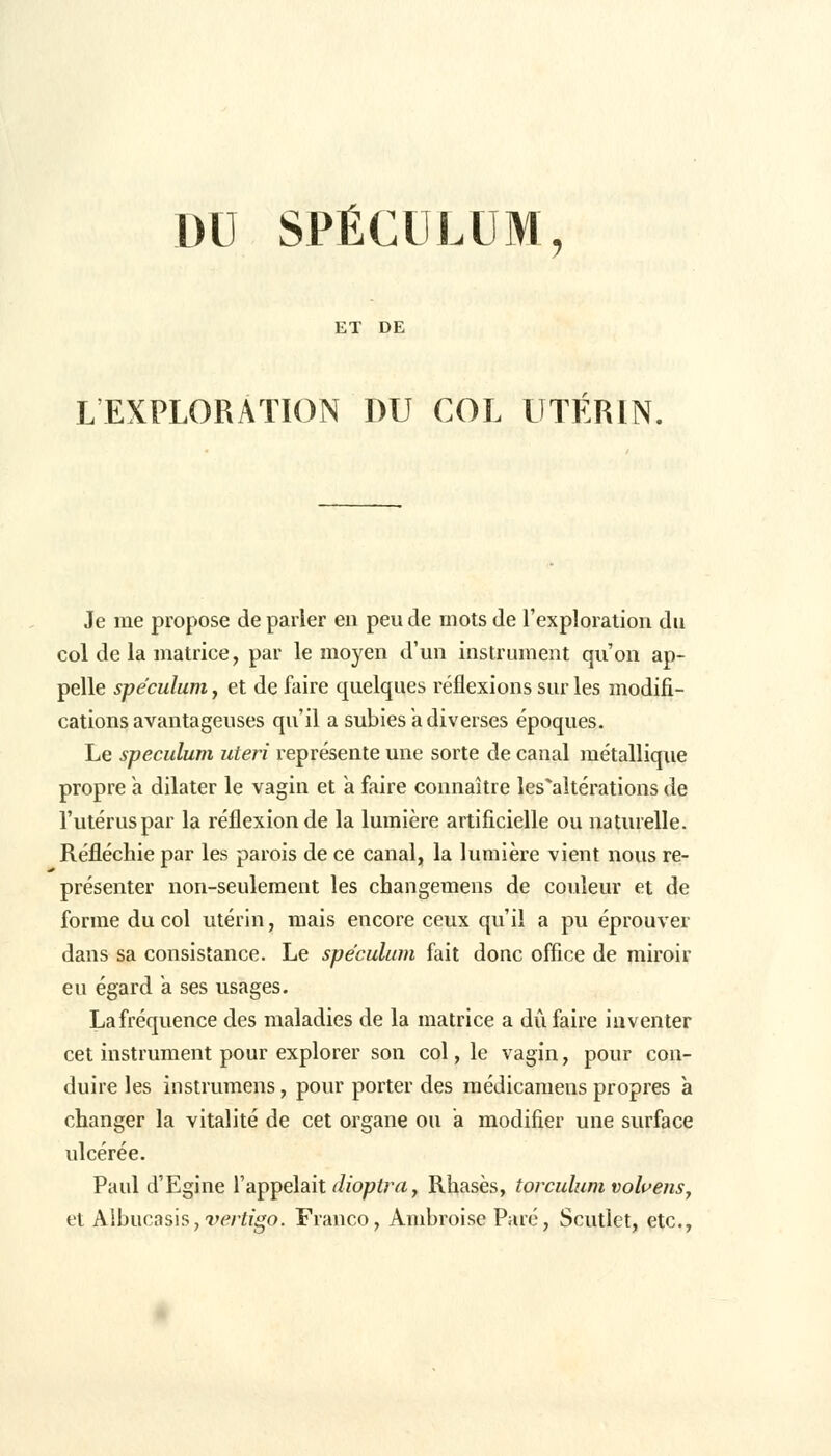 DU SPÉCULUM, ET DE L'EXPLORATION DU COL UTÉRIN, Je me propose de parier en peu de mots de l'exploration du col de la matrice, par le moyen d'un instrument qu'on ap- pelle spéculum y et de faire quelques réflexions sur les modifi- cations avantageuses qu'il a subies à diverses époques. Le spéculum uteri représente une sorte de caual métallique propre a dilater le vagin et a faire connaître les'altérations de l'utérus par la réflexion de la lumière artificielle ou naturelle. Réfléchie par les parois de ce canal, la lumière vient nous re- présenter non-seulement les changemens de couleur et de forme du col utérin, mais encore ceux qu'il a pu éprouver dans sa consistance. Le spéculum fait donc office de miroir eu égard a ses usages. La fréquence des maladies de la matrice a dû faire inventer cet instrument pour explorer son col, le vagin, pour con- duire les instrumens, pour porter des médicamens propres a changer la vitalité de cet organe ou a modifier une surface ulcérée. Paul d'Egine l'appelait dioptra, Rhasès, torculum volvens, et Albucasi5,'*wfîgo. Franco, Ambroise Paré, Scutlet, etc.,