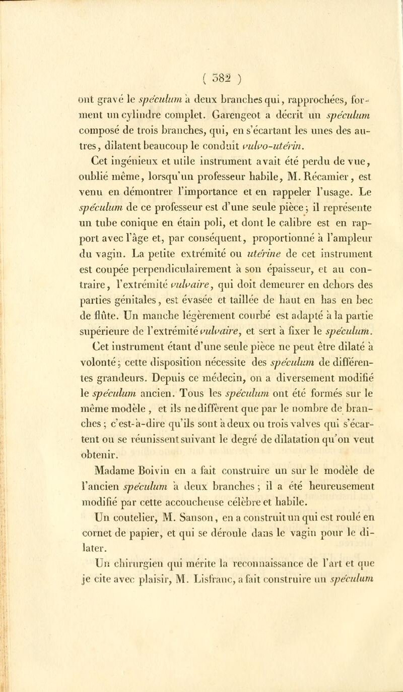 ont gravé le spéculum a deux branches qui, rapprochées, for- ment un cylindre complet. Garengeot a décrit un spéculum composé de trois branches, qui, ens'écartant les unes des au- tres, dilatent beaucoup le conduit vulvo-utérin. Cet ingénieux et utile instrument avait été perdu de vue, oublié même, lorsqu'un professeur habile, M. Récamier, est venu en démontrer l'importance et en rappeler l'usage. Le spéculum de ce professeur est d'une seule pièce ; il représente un tube conique en étain poli, et dont le calibre est en rap- port avec l'âge et, par conséquent, proportionné a l'ampleur du vagin. La petite extrémité ou utérine de cet instrument est coupée perpendiculairement a son épaisseur, et au con- traire, l'extrémité vulvaire, qui doit demeurer en dehors des parties génitales, est évasée et taillée de haut en has en bec de flûte. Un manche légèrement courbé est adapté a la partie supérieure de l'extrémité vulvaire, et sert a fixer le spéculum. Cet instrument étant d'une seule pièce ne peut être dilaté à volonté ; cette disposition nécessite des spéculum de différen- tes grandeurs. Depuis ce médecin, on a diversement modifié le spéculum ancien. Tous les spéculum ont été formés sur le même modèle , et ils ne diffèrent que par le nombre de bran- ches ; c'est-a-dire qu'ils sont a deux ou trois valves qui s'écar- tent ou se réunissent suivant le degré de dilatation qu'on veut obtenir. Madame Boivin en a fait construire un sur le modèle de l'ancien spéculum à deux branches ; il a été heureusement modifié par cette accoucheuse célèbre et habile. Un coutelier, M. Sanson, en a construit un qui est roulé en cornet de papier, et qui se déroule dans le vagin pour le di- later. Un chirurgien qui mérite la reconnaissance de l'art et que je cite avec plaisir, M. Lisfranc, a fait construire un spéculum