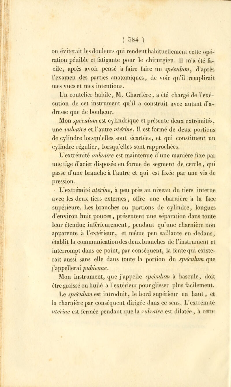 on éviterait les douleurs qui rendent habituellement cette opé- ration pénible et fatigante pour le chirurgien. 11 m'a été fa- cile, après avoir pensé à faire faire un spéculum, d'après l'examen des parties anatomiques, de voir qu'il remplirait mes vues et mes intentions. Un coutelier habile, M. Charrière, a été chargé de l'exé- cution de cet instrument qu'il a construit avec autant d'a- dresse que de bonheur. Mon spéculum est cylindrique et présente deux extrémités, une vulgaire et l'autre utérine. Il est formé de deux portions de cylindre lorsqu'elles sont écartées, et qui constituent un cylindre régulier, lorsqu'elles sont rapprochées. L'extrémité vulvaire est maintenue d'une manière fixe par une tige d'acier disposée en forme de segment de cercle , qui passe d'une branche a l'autre et qui est fixée par une vis de pression. L'extrémité utérine, à peu près au niveau du tiers interne avec les deux tiers externes , offre une charnière a la face supérieure. Les branches ou portions de cylindre, longues d'environ huit pouces, présentent une séparation dans toute leur étendue inférieureraent, pendant qu'une charnière non apparente a l'extérieur, et même peu saillante en dedans, établit la communication des deux branches de l'instrument et interrompt dans ce point, par conséquent, la fente qui existe- rait aussi sans elle dans toute la portion du spéculum que j'appellerai pubienne. Mon instrument, que j'appelle spéculum a bascule, doit être graissé ou huilé a l'extérieur pour glisser plus facilement. Le spéculum est introduit, le bord supérieur en haut, et la charnière par conséquent dirigée; dans ce sens. L'extrémité utérine est fermée pendant que la vulvaire est dilatée , a cette