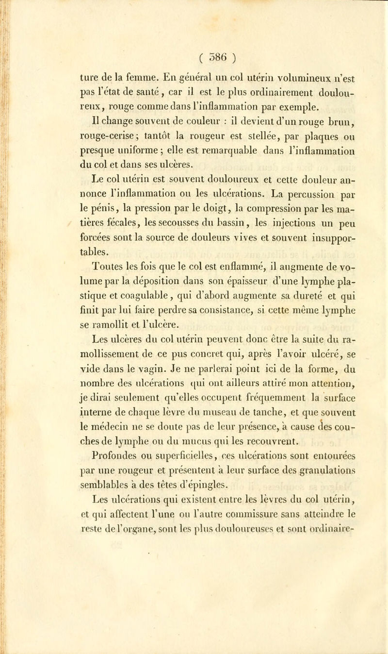 ture de la femme. En général un col utérin volumineux n'est pas l'état de santé , car il est le plus ordinairement doulou- reux, rouge comme dans l'inflammation par exemple. Il change souvent de couleur : il devient d'un rouge brun, rouge-cerise; tantôt la rougeur est stellée, par plaques ou presque uniforme ; elle est remarquable dans l'inflammation du col et dans ses ulcères. Le col utérin est souvent douloureux et cette douleur an- nonce l'inflammation ou les ulcérations. La percussion par le pénis, la pression par le doigt, la compression par les ma- tières fécales, les secousses du bassin, les injections un peu forcées sont la source de douleurs vives et souvent insuppor- tables. Toutes les fois que le col est enflammé, il augmente de vo- lume par la déposition dans son épaisseur d'une lymphe pla- stique et coagulable , qui d'abord augmente sa dureté et qui finit par lui faire perdre sa consistance, si cette même lymphe se ramollit et l'ulcère. Les ulcères du col utérin peuvent donc être la suite du ra- mollissement de ce pus concret qui, après l'avoir ulcéré, se vide dans le vagin. Je ne parlerai point ici de la forme, du nombre des ulcérations qui ont ailleurs attiré mon attention, je dirai seulement qu'elles occupent fréquemment la surface interne de chaque lèvre du museau de tanche, et que souvent le médecin ne se doute pas de leur présence, à cause des cou- ches de lymphe ou du mucus qui les recouvrent. Profondes ou superficielles, ces ulcérations sont entourées par une rougeur et présentent a leur surface des granulations semblables a des têtes d'épingles. Les ulcérations qui existent entre les lèvres du col utérin, et qui affectent l'une ou l'autre commissure sans atteindre le reste de l'organe, sont les plus douloureuses et sont ordinaire-