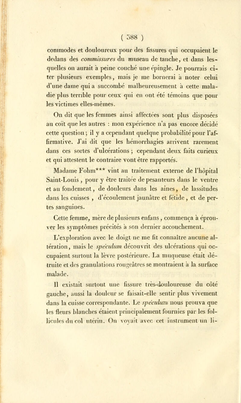 commodes et douloureux pour des fissures qui occupaient le dedans des commissures du museau de tanche, et dans les- quelles on aurait a peine couché une épingle. Je pourrais ci- ter plusieurs exemples, mais je me bornerai a noter celui d'une dame qui a succombé malheureusement a cette mala- die plus terrible pour ceux qui en ont été témoins que pour les victimes elles-mêmes. On dit que les femmes ainsi affectées sont plus disposées au coït que les autres : mon expérience n'a pas encore décidé cette question; il y a cependant quelque probabilité pour l'af- firmative. J'ai dit que les hémorrhagies arrivent rarement dans ces sortes d'ulcérations ; cependant deux faits curieux et qui attestent le contraire vont être rapportés. Madame Fohm*** vint au traitement externe de l'hôpital Saint-Louis , pour y être traitée de pesanteurs dans le ventre et au fondement, de douleurs dans les aines, de lassitudes dans les cuisses , d'écoulement jaunâtre et fétide , et de per- tes sanguines. Cette femme, mère de plusieurs enfans, commença a éprou- ver les symptômes précités à son dernier accouchement. L'exploration avec le doigt ne me fit connaître aucune al- tération, mais le spéculum découvrit des ulcérations qui oc- cupaient surtout la lèvre postérieure. La muqueuse était dé- truite et des granulations rougeàtres se montraient a la surface malade. Il existait surtout une fissure très-douloureuse du côté gauche, aussi la douleur se faisait-elle sentir plus vivement dans la cuisse correspondante. Le spéculum nous prouva que les fleurs blanches étaient principalement fournies par les fol- licules du col utérin. On voyait avec cet instrument un li-