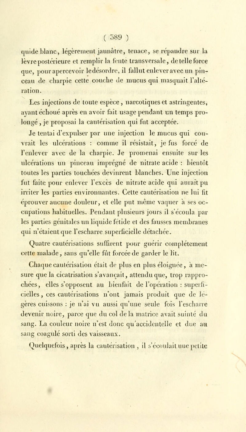 qui de blanc, légèrement jaunâtre, tenace, se répandre sur la lèvre postérieure et remplir la l'ente transversale, de telle force que, pour apercevoir ledésordre, il fallut enlever avec un pin- ceau de charpie cette couche de mucus qui masquait l'alté- ration . Les injections de toute espèce, narcotiques et astringentes, ayant échoué après en avoir fait usage pendant un temps pro- longé , je proposai la cautérisation qui fut acceptée. Je tentai d'expulser par une injection le mucus qui cou- vrait les ulcérations : comme il résistait, je fus forcé de l'enlever avec de la charpie. Je promenai ensuite sur les ulcérations un pinceau imprégné de nitrate acide : bientôt toutes les parties touchées devinrent blanches. Une injection fut faite pour enlever l'excès de nitrate acide qui aurait pu irriter les parties environnantes. Cette cautérisation ne lui fit éprouver aucune douleur, et elle put même vaquer a ses oc- cupations habituelles. Pendant plusieurs jours il s'écoula par les parties génitales un liquide fétide et des fausses membranes qui n'étaient que l'escharre superficielle détachée. Quatre cautérisations suffirent pour guérir complètement cette malade, sans qu'elle fût forcée de garder le lit. Chaque cautérisation était de plus en plus éloignée, a me- sure que la cicatrisation s'avançait, attendu que, trop rappro- chées, elles s'opposent au bienfait de l'opération : superfi- cielles , ces cautérisations n'ont jamais produit que de lé- gères cuissons : je n'ai vu aussi qu'une seule fois l'escharre devenir noire, parce que du col delà matrice avait suinté du sang. La couleur noire n'est donc qu'accidentelle et due au sang coagulé sorti des vaisseaux. Quelquefois, après la cautérisation , il s'écoulait une petite