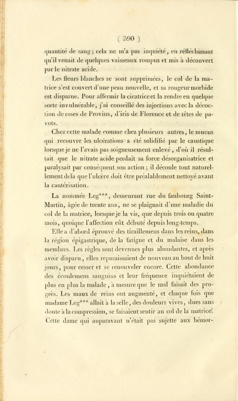 quantité de sang; cela ne m'a pas inquiété, en réfléchissant qu'il venait de quelques vaisseaux rompus et mis a découvert parle nitrate acide. Les fleurs blanches se sont supprimées, le col de la ma- trice s'est couvert d'une peau nouvelle, et sa rougeur morbide est disparue. Pour affermir la cicatrice et la rendre en quelque sorte invulnérable, j'ai conseillé des injections avec la décoc- tion de roses de Provins, d'iris de Florence et de tètes de pa- vots. Chez cette malade comme chez plusieurs autres, le mucus qui recouvre les ulcérations a été solidifié par le caustique lorsque je ne l'avais pas soigneusement enlevé , d'où il résul- tait que le nitrate acide perdait sa force désorganisatrice et paralysait par conséquent son action ; il découle tout naturel- lement delà que l'ulcère doit être préalablement nettoyé avant la cautérisation. La nommée Leg***, demeurant rue du faubourg Saint- Martin, âgée de trente ans, ne se plaignait d'une maladie du col de la matrice, lorsque je la vis, que depuis trois ou quatre mois, quoique l'affection eût débuté depuis longtemps. Elle a d'abord éprouvé des tiraillemens dans les reins, dans la région épigastrique, de la fatigue et du malaise dans les membres. Les règles sont devenues plus abondantes, et après avoir disparu, elles reparaissaient de nouveau au bout de huit jours, pour cesser et se renouveler encore. Cette abondance des écoulcinens sanguins et leur fréquence inquiétaient de plus en plus la malade , a mesure que le mal faisait des pro- grès. Les maux de reins ont augmenté, et chaque fois que madame Leg*** allait a la selle, des douleurs vives, dues sans doute a la compression, se faisaient sentir au col de la matrice'. Celte dame qui auparavant n'était pas sujette aux hémor-