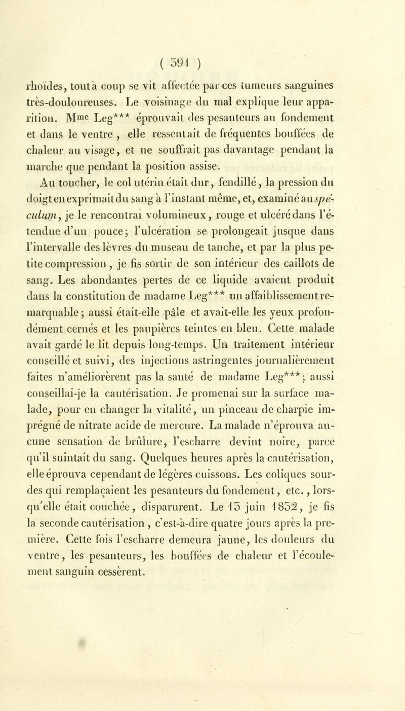 rhoïdes, toutà coup se vit affectée par ces tumeurs sanguines très-douloureuses. Le voisinage du mal explique leur appa- rition. Mme Leg*** éprouvait des pesanteurs au fondement et dans le ventre , elle ressentait de fréquentes bouffées de chaleur au visage, et ne souffrait pas davantage pendant ia marche que pendant la position assise. Au toucher, le col utérin était dur, fendillé, la pression du doigt en exprimaitdu sang a l'instant même, et, examiné au spé- culum, je le rencontrai volumineux, rouge et ulcéré dans l'é- tendue d'un pouce ; l'ulcération se prolongeait jusque dans l'intervalle des lèvres du museau de tanche, et par la plus pe- tite compression, je fis sortir de son intérieur des caillots de sang. Les abondantes pertes de ce liquide avaient produit dans la constitution de madame Leg*** un affaiblissement re- marquable ; aussi était-elle pâle et avait-elle les yeux profon- dément cernés et les paupières teintes en bleu. Cette malade avait gardé le lit depuis long-temps. Un traitement intérieur conseillé et suivi, des injections astringentes journalièrement faites n'améliorèrent pas la santé de madame Leg***; aussi conseillai-je la cautérisation. Je promenai sur la surface ma- lade, pour en changer la vitalité, un pinceau de charpie im- prégné de nitrate acide de mercure. La malade n'éprouva au- cune sensation de brûlure, l'escharre devint noire, parce qu'il suintait du sang. Quelques heures après la cautérisation, elle éprouva cependant de légères cuissons. Les coliques sour- des qui remplaçaient les pesanteurs du fondement, etc., lors- qu'elle était couchée, disparurent. Le 15 juin 1852, je fis la seconde cautérisation , c'est-à-dire quatre jours après la pre- mière. Cette fois l'escharre demeura jaune, les douleurs du ventre, les pesanteurs, les bouffées de chaleur et l'écoule- ment sanguin cessèrent.