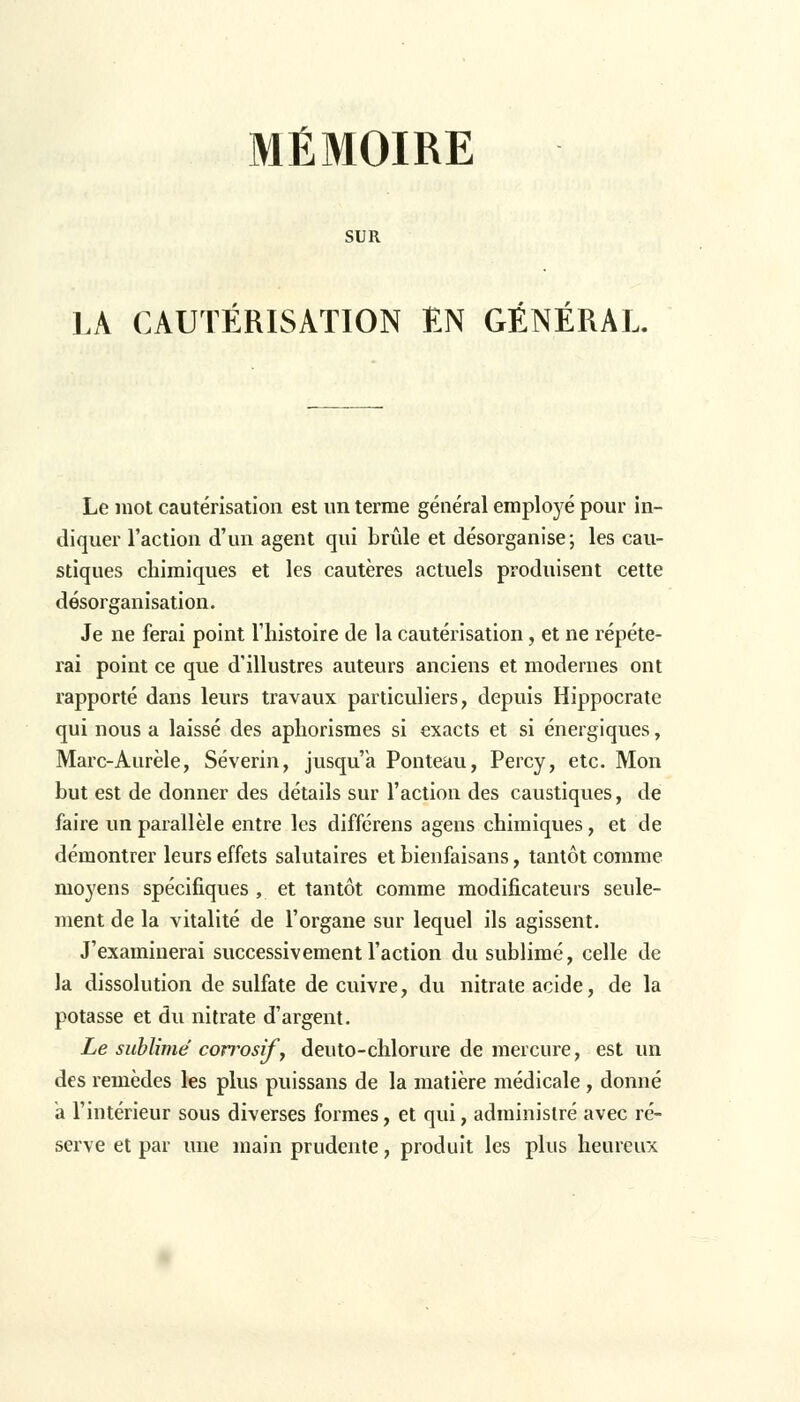 MÉMOIRE SUR LÀ CAUTÉRISATION EN GÉNÉRAL. Le mot cautérisation est un terme général employé pour in- diquer l'action d'un agent qui brûle et désorganise; les cau- stiques chimiques et les cautères actuels produisent cette désorganisation. Je ne ferai point l'histoire de la cautérisation, et ne répéte- rai point ce que d'illustres auteurs anciens et modernes ont rapporté dans leurs travaux particuliers, depuis Hippocrate qui nous a laissé des aphorismes si exacts et si énergiques, Marc-Aurèle, Séverin, jusqu'à Ponteau, Percy, etc. Mon but est de donner des détails sur l'action des caustiques, de faire un parallèle entre les différens agens chimiques, et de démontrer leurs effets salutaires et bienfaisans, tantôt comme moyens spécifiques , et tantôt comme modificateurs seule- ment de la vitalité de l'organe sur lequel ils agissent. J'examinerai successivement l'action du sublimé, celle de la dissolution de sulfate de cuivre, du nitrate acide, de la potasse et du nitrate d'argent. Le sublimé corrosif', deuto-chlorure de mercure, est un des remèdes les plus puissans de la matière médicale , donné a l'intérieur sous diverses formes, et qui, administré avec ré- serve et par une main prudente, produit les plus heureux