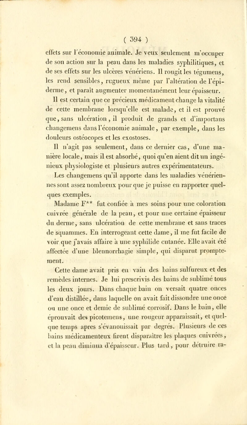 ( 39-4 ) effets sur Y économie animale. Je veux seulement m'occuper de son action sur la peau dans les maladies syphilitiques, et de ses effets sur les ulcères vénériens. Il rougit les tégumens, les rend sensibles, rugueux même par l'altération de l'épi- démie, et parait augmenter momentanément leur épaisseur. Il est certain que ce précieux médicament change la vitalité de cette membrane lorsqu'elle est malade, et il est prouvé que, sans ulcération, il produit de grands et d'importans changemens dans l'économie animale, par exemple, dans les douleurs ostéocopes et les exostoses. Il n'agit pas seulement, dans ce dernier cas, d'une ma- nière locale, maïs il est absorbé, quoi qu'en aient dit un ingé- nieux physiologiste et plusieurs autres expérimentateurs. Les changemens qu'il apporte dans les maladies vénérien- nes sont assez nombreux pour que je puisse en rapporter quel- ques exemples. Madame F** fut confiée à mes soins pour une coloration cuivrée générale de la peau, et pour une certaine épaisseur du derme, sans ulcération de cette membrane et sans traces de squammes. En interrogeant cette dame, il me fut facile de voir que j'avais affaire a une syphilide cutanée. Elle avait été affectée d'une blennorrhagie simple, qui disparut prompte- ment. Cette dame avait pris en vain des bains sulfureux et des remèdes internes. Je lui prescrivis des bains de sublimé tous les deux jours. Dans chaque bain on versait quatre onces d'eau distillée, dans laquelle on avait fait dissoudre une once ou une once et demie de sublimé corrosif. Dans le bain, elle éprouvait des picotemens, une rougeur apparaissait, et quel- que temps après s'évanouissait par degrés. Plusieurs de ces bains médicamenteux firent disparaître les plaques cuivrées, et la peau diminua d'épaisseur. Plus tard, pour détruire ra-
