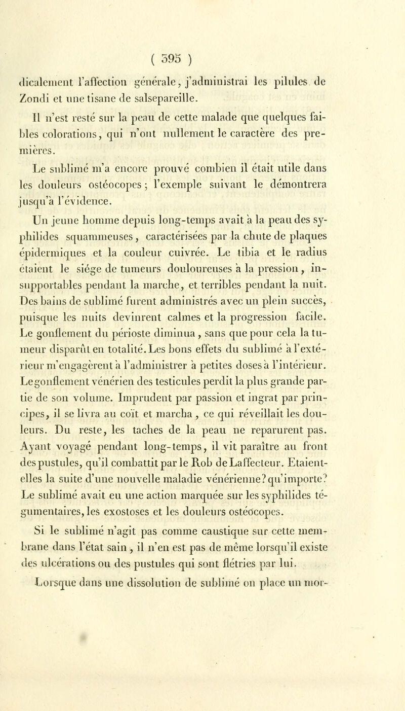 dicalement l'affection générale, j'administrai les pilules de Zondi et une tisane de salsepareille. Il n'est resté sur la peau de cette malade que quelques fai- bles colorations, qui n'ont nullement le caractère des pre- mières. Le sublimé m'a encore prouvé combien il était utile dans les douleurs ostéocopes ; l'exemple suivant le démontrera jusqu'à l'évidence. Un jeune homme depuis long-temps avait a la peau des sy- phîlides squammeuses, caractérisées par la chute de plaques épidermiques et la couleur cuivrée. Le tibia et le radius étaient le siège de tumeurs douloureuses a la pression, in- supportables pendant la marche, et terribles pendant la nuit. Des bains de sublimé furent administrés avec un plein succès, puisque les nuits devinrent calmes et la progression facile. Le gonflement du périoste diminua, sans que pour cela la tu- meur disparût en totalité. Les bons effets du sublimé a l'exté- rieur m'engagèrent a l'administrer a petites doses a l'intérieur. Le gonflement vénérien des testicules perdit la plus grande par- tie de son volume. Imprudent par passion et ingrat par prin- cipes, il se livra au coït et marcha , ce qui réveillait les dou- leurs. Du reste, les taches de la peau ne reparurent pas. Ayant voyagé pendant long-temps, il vit paraître au front des pustules, qu'il combattit par le Rob deLaffecteur. Etaient- elles la suite d'une nouvelle maladie vénérienne?qu'importe? Le sublimé avait eu une action marquée sur les syphilides té- gumentaires, les exostoses et les douleurs ostéocopes. Si le sublimé n'agit pas comme caustique sur cette mem- brane dans l'état sain , il n'en est pas de même lorsqu'il existe des ulcérations ou des pustules qui sont flétries par lui. Lorsque dans une dissolution de sublimé on place un nior-