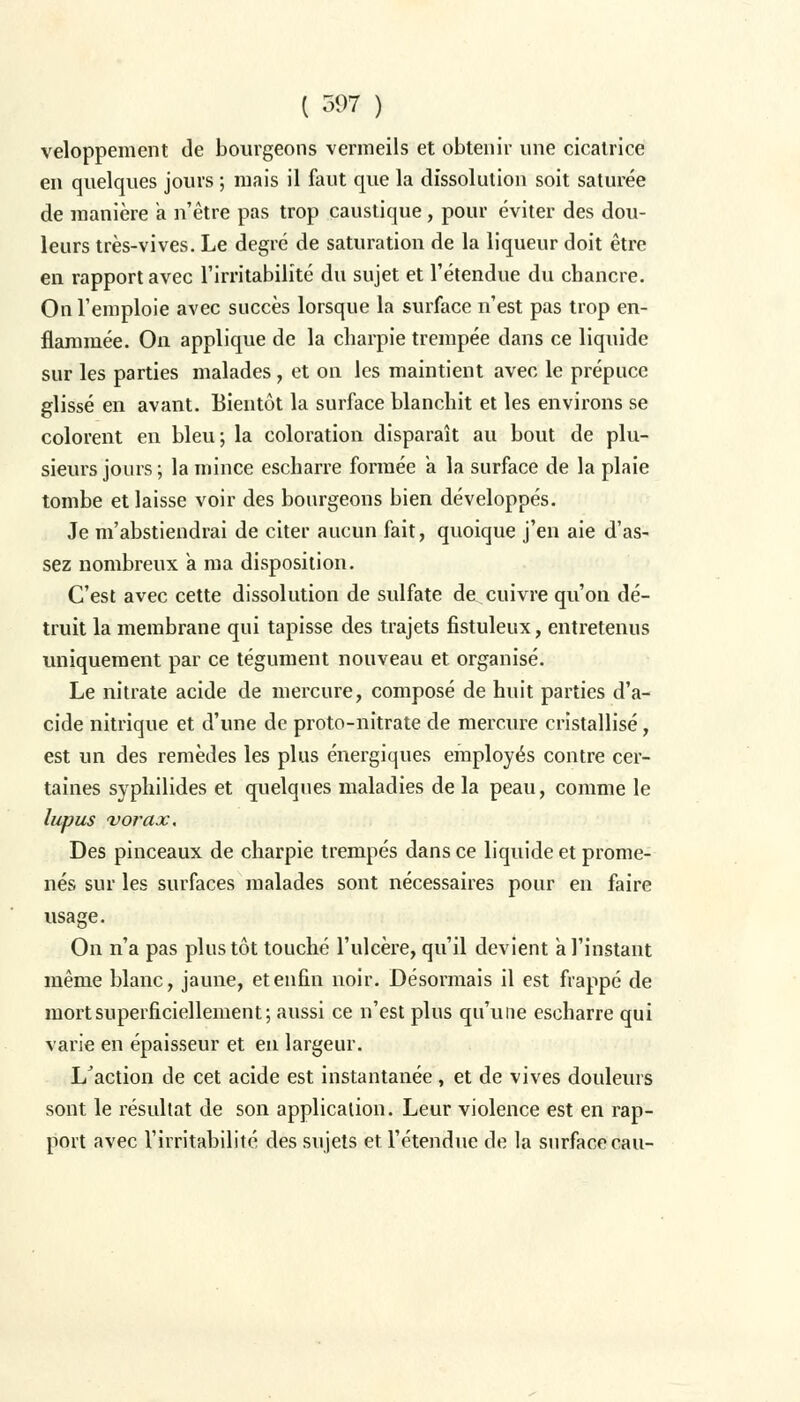 veloppement de bourgeons vermeils et obtenir une cicatrice en quelques jours ; mais il faut que la dissolution soit saturée de manière a n'être pas trop caustique, pour éviter des dou- leurs très-vives. Le degré de saturation de la liqueur doit être en rapport avec l'irritabilité du sujet et l'étendue du chancre. On l'emploie avec succès lorsque la surface n'est pas trop en- flammée. On applique de la charpie trempée dans ce liquide sur les parties malades, et on les maintient avec le prépuce glissé en avant. Bientôt la surface blanchit et les environs se colorent en bleu; la coloration disparaît au bout de plu- sieurs jours ; la mince escharre formée a la surface de la plaie tombe et laisse voir des bourgeons bien développés. Je m'abstiendrai de citer aucun fait, quoique j'en aie d'as- sez nombreux a ma disposition. C'est avec cette dissolution de sulfate de cuivre qu'on dé- truit la membrane qui tapisse des trajets fistuleux, entretenus uniquement par ce tégument nouveau et organisé. Le nitrate acide de mercure, composé de huit parties d'a- cide nitrique et d'une de proto-nitrate de mercure cristallisé, est un des remèdes les plus énergiques employés contre cer- taines syphilides et quelques maladies de la peau, comme le lupus vorax. Des pinceaux de charpie trempés dans ce liquide et prome- nés sur les surfaces malades sont nécessaires pour en faire usage. On n'a pas plus tôt touché l'ulcère, qu'il devient a l'instant même blanc, jaune, et enfin noir. Désormais il est frappé de mort superficiellement; aussi ce n'est plus qu'une escharre qui varie en épaisseur et en largeur. L'action de cet acide est instantanée, et de vives douleurs sont le résultat de son application. Leur violence est en rap- port avec l'irritabilité des sujets et l'étendue de la surface eau-