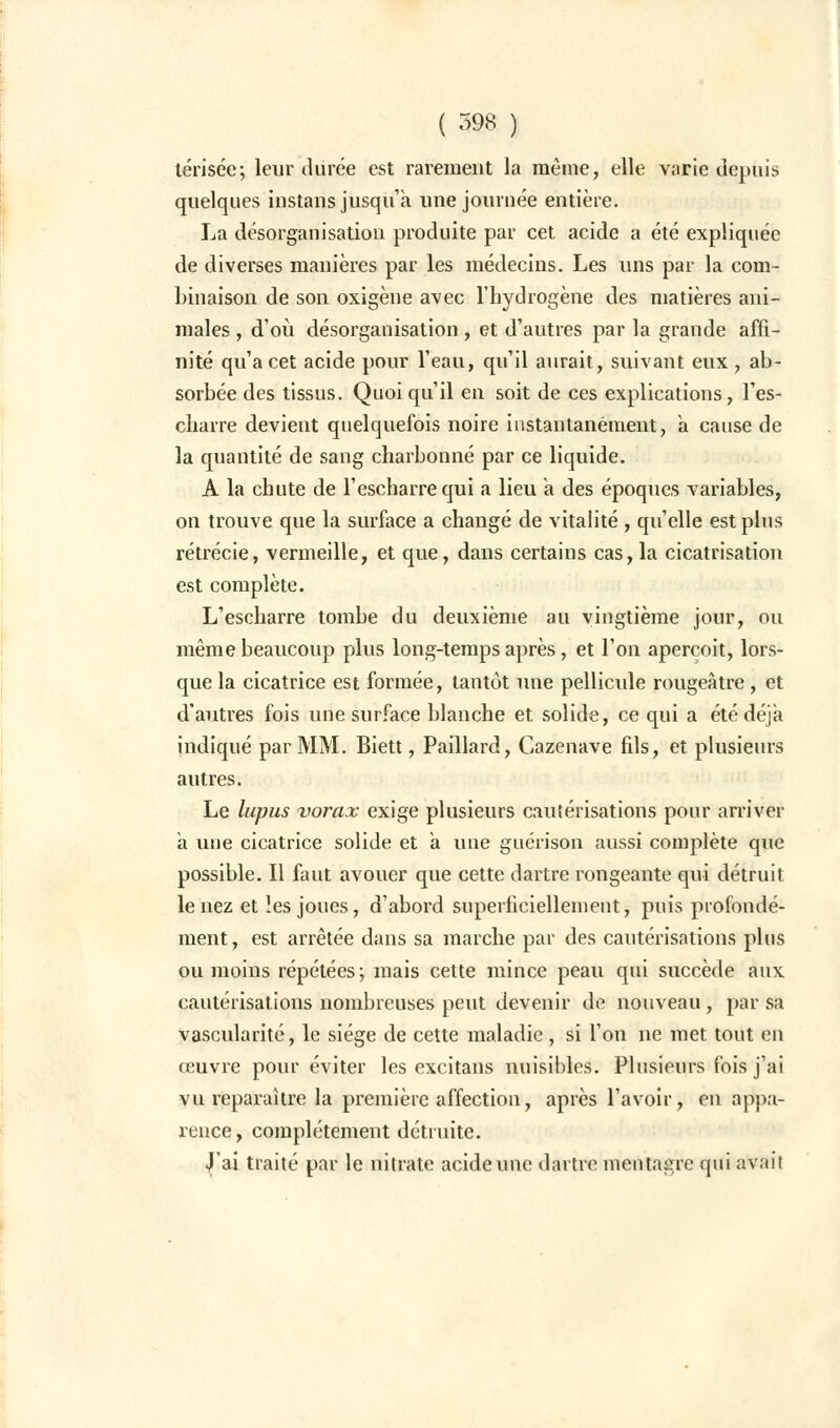 lérisée; leur durée est rarement la même, elle varie depuis quelques instans jusqu'à une journée entière. La désorganisation produite par cet acide a été expliquée de diverses manières par les médecins. Les uns par la com- binaison de son oxigène avec l'hydrogène des matières ani- males , d'où désorganisation, et d'autres par la grande affi- nité qu'a cet acide pour l'eau, qu'il aurait, suivant eux , ab- sorbée des tissus. Quoi qu'il en soit de ces explications, l'es- charre devient quelquefois noire instantanément, à cause de la quantité de sang charbonné par ce liquide. A la chute de l'escharrequi a lieu à des époques variables, on trouve que la surface a changé de vitalité , qu'elle est plus rétrécie, vermeille, et que, dans certains cas, la cicatrisation est complète. L'escharre tombe du deuxième au vingtième jour, ou même beaucoup plus long-temps après, et l'on aperçoit, lors- que la cicatrice est formée, tantôt une pellicule rougeàtre , et d'autres fois une surface blanche et solide, ce qui a été déjà indiqué par MM. Biett, Paillard, Cazenave fils, et plusieurs autres. Le lupus vorax exige plusieurs cautérisations pour arriver à une cicatrice solide et à une guérison aussi complète que possible. Il faut avouer que cette dartre rongeante qui détruit le nez et les joues, d'abord superficiellement, puis profondé- ment, est arrêtée dans sa marche par des cautérisations pins ou moins répétées-, mais cette mince peau qui succède aux cautérisations nombreuses peut devenir de nouveau, par sa vascularité, le siège de cette maladie, si l'on ne met tout en œuvre pour éviter les excitans nuisibles. Plusieurs fois j'ai vu reparaître la première affection, après l'avoir, en appa- rence, complètement détruite. .J'ai traité par le nitrate acide une dartre mentagre qui avait