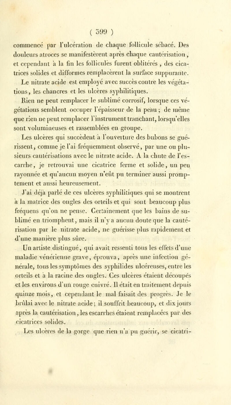 commencé par l'ulcération de chaque follicule sébacé. Des douleurs atroces se manifestèrent après chaque cautérisation, et cependant a la fin les follicules furent oblitérés , des cica- trices solides et difformes remplacèrent la surface suppurante. Le nitrate acide est employé avec succès contre les végéta- tions, les chancres et les ulcères syphilitiques. Rien ne peut remplacer le sublimé corrosif, lorsque ces vé- gétations semblent occuper l'épaisseur de la peau ; de même que rien ne peut remplacer l'instrument tranchant, lorsqu'elles sont volumineuses et rassemblées en groupe. Les ulcères qui succèdent a l'ouveiture des bubons se gué- rissent, comme je l'ai fréquemment observé, par une ou plu- sieurs cautérisations avec le nitrate acide. A la chute de l'es- carrhe, je retrouvai une cicatrice ferme et solide, un peu rayonnée et qu'aucun moyen n'eût pu terminer aussi promp- tement et aussi heureusement. J'ai déjà parlé de ces ulcères syphilitiques qui se montrent a la matrice des ongles des orteils et qui sont beaucoup plus fréquens qu'on ne pense. Certainement que les bains de su- blimé en triomphent, mais il n'y a aucun doute que la cauté- risation par le nitrate acide, ne guérisse plus rapidement et d'une manière plus sûre. Un artiste distingué, qui avait ressenti tous les effets d'une maladie vénérienne grave, éprouva, après une infection gé- nérale, tous les symptômes des syphilides ulcéreuses, entre les orteils et a la racine des ongles. Ces ulcères étaient découpés et les environs d'un rouge cuivré. Il était en traitement depuis quinze mois, et cependant le mal faisait des progrès. Je le brûlai avec le nitrate acide; il souffrit beaucoup, et dix jours après la cautérisation, lesescarrhesétaient remplacées par des cicatrices solides. Les ulcères de la gorge que rien n'a pu guérir, se cicatri-