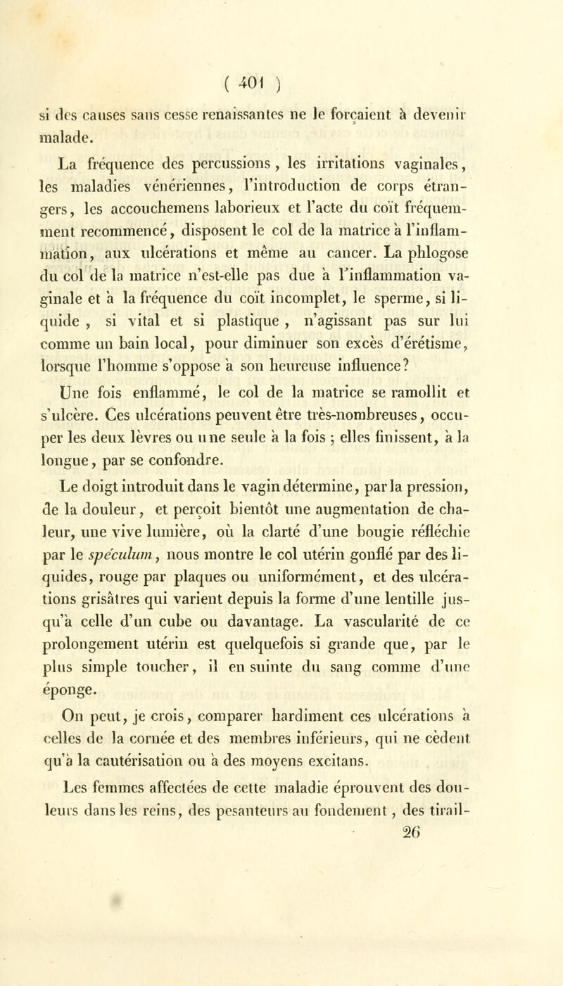 si dos causes sans cesse renaissantes ne le forçaient à devenir malade. La fréquence des percussions , les irritations vaginales, les maladies vénériennes, l'introduction de corps étran- gers, les accouchemens laborieux et l'acte du coït fréquem- ment recommencé, disposent le col de la matrice a l'inflam- mation, aux ulcérations et même au cancer. La phlogose du col de la matrice n'est-elle pas due a l'inflammation va- ginale et a la fréquence du coït incomplet, le sperme, si li- quide , si vital et si plastique , n'agissant pas sur lui comme un bain local, pour diminuer son excès d'érétisme, lorsque l'homme s'oppose a son heureuse influence? Une fois enflammé, le col de la matrice se ramollit et s'ulcère. Ces ulcérations peuvent être très-nombreuses, occu- per les deux lèvres ou une seule a la fois ; elles finissent, a la longue, par se confondre. Le doigt introduit dans le vagin détermine, par la pression, de la douleur, et perçoit bientôt une augmentation de cha- leur, une vive lumière, où la clarté d'une bougie réfléchie par le spéculum, nous montre le col utérin gonflé par des li- quides, rouge par plaques ou uniformément, et des ulcéra- tions grisâtres qui varient depuis la forme d'une lentille jus- qu'à celle d'un cube ou davantage. La vascularité de ce prolongement utérin est quelquefois si grande que, par le plus simple toucher, il en suinte du sang comme d'une éponge. On peut, je crois, comparer hardiment ces ulcérations à celles de la cornée et des membres inférieurs, qui ne cèdent qu'à la cautérisation ou à des moyens excitans. Les femmes affectées de cette maladie éprouvent des dou- leurs dans les reins, des pesanteurs au fondement, des tirail- 26
