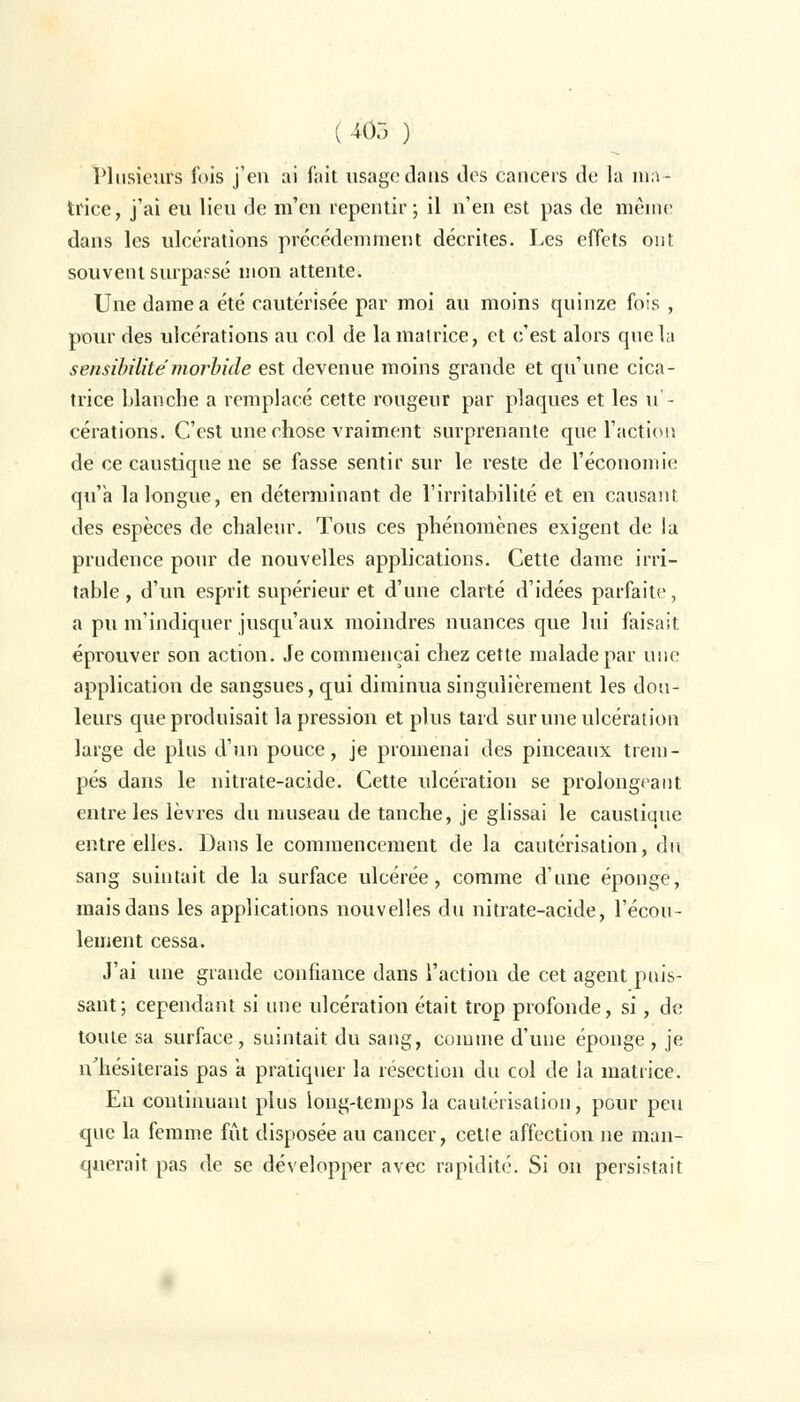 ( 405 ) Plusieurs fois j'en ai fait usage dans des cancers de la ma- trice, j'ai eu lieu de m'en repentir; il n'en est pas de même dans les ulcérations précédemment décrites. Les effets ont souvent surpassé mon attente. Une dame a été cautérisée par moi au moins quinze fois , pour des ulcérations au col de la matrice, et c'est alors que la sensibilité morbide est devenue moins grande et qu'une cica- trice blanche a remplacé cette rougeur par plaques et les u - cérations. C'est une chose vraiment surprenante que l'action de ce caustique ne se fasse sentir sur le reste de l'économie qu'a la longue, en déterminant de l'irritabilité et en causant des espèces de chaleur. Tous ces phénomènes exigent de la prudence pour de nouvelles applications. Cette dame irri- table, d'un esprit supérieur et d'une clarté d'idées parfaite, a pu m'indiquer jusqu'aux moindres nuances que lui faisait éprouver son action. Je commençai chez cette malade par une application de sangsues, qui diminua singulièrement les dou- leurs que produisait la pression et plus tard sur une ulcération large de plus d'un pouce, je promenai des pinceaux trem- pés dans le nitrate-acide. Cette ulcération se prolongeant entre les lèvres du museau de tanche, je glissai le caustique entre elles. Dans le commencement de la cautérisation, du sang suintait de la surface ulcérée, comme d'une éponge, mais dans les applications nouvelles du nitrate-acide, l'écou- lement cessa. J'ai une grande confiance dans l'action de cet agent puis- sant; cependant si une ulcération était trop profonde, si, de toute sa surface, suintait du sang, comme d'une éponge , je n'hésiterais pas a pratiquer la résection du col de la matrice. En continuant plus long-temps la cautérisation, pour peu que la femme fût disposée au cancer, cette affection ne man- querait pas de se développer avec rapidité. Si on persistait