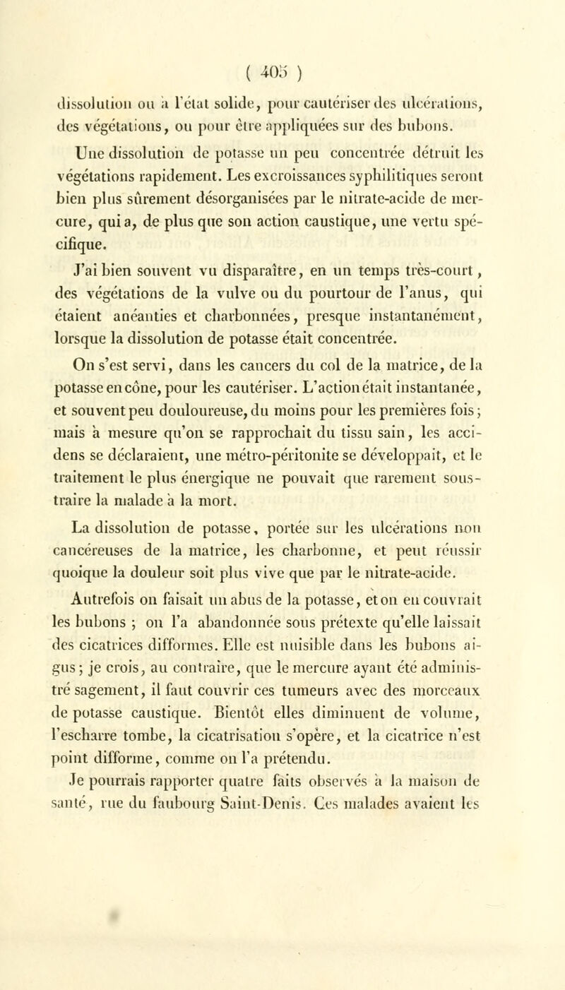dissolution ou a létal solide, pour cautériser des ulcérations, des végétations, ou pour être appliquées sur des bubons. Une dissolution de potasse un peu concentrée détruit les végétations rapidement. Les excroissances syphilitiques seront bien plus sûrement désorganisées par le nitrate-acide de mer- cure, quia, de plus que son action caustique, une vertu spé- cifique. J'ai bien souvent vu disparaître, en un temps très-court, des végétations de la vulve ou du pourtour de l'anus, qui étaient anéanties et charbonnées, presque instantanément, lorsque la dissolution de potasse était concentrée. On s'est servi, dans les cancers du col de la matrice, de la potasse en cône, pour les cautériser. L'action était instantanée, et souvent peu douloureuse, du moins pour les premières fois; mais à mesure qu'on se rapprochait du tissu sain, les acci- dens se déclaraient, une métro-péritonite se développait, et le traitement le plus énergique ne pouvait que rarement sous- traire la malade a la mort. La dissolution de potasse, portée sur les ulcérations non cancéreuses de la matrice, les charbonne, et peut réussir quoique la douleur soit plus vive que par le nitrate-acide. Autrefois on faisait un abus de la potasse, et on en couvrait les bubons ; on l'a abandonnée sous prétexte qu'elle laissait des cicatrices difformes. Elle est nuisible dans les bubons ai- gus ; je crois, au contraire, que le mercure ayant été adminis- tré sagement, il faut couvrir ces tumeurs avec des morceaux de potasse caustique. Bientôt elles diminuent de volume, l'escharre tombe, la cicatrisation s'opère, et la cicatrice n'est point difforme, comme on l'a prétendu. Je pourrais rapporter quatre faits observés à la maison de santé, rue du faubourg Saint-Denis. Ces malades avaient les