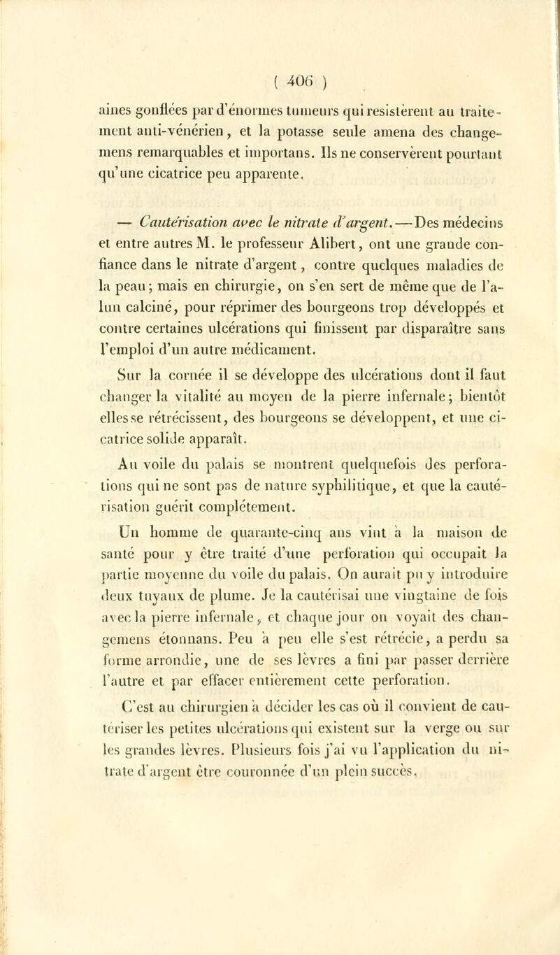 aines gonflées par d'énormes tumeurs qui résistèrent au traite- ment anti-vénérien, et la potasse seule amena des change- mens remarquables et importans. Ils ne conservèrent pourtant qu'une cicatrice peu apparente. — Cautérisation avec le nitrate d'argent.—Des médecins et entre autres M. le professeur Alibert, ont nue grande con- fiance dans le nitrate d'argent, contre quelques maladies de la peau; mais en chirurgie, on s'en sert de même que de l'a- lun calciné, pour réprimer des bourgeons trop développés et contre certaines ulcérations qui finissent par disparaître sans l'emploi d'un autre médicament. Sur la cornée il se développe des ulcérations dont il faut changer la vitalité au moyen de la pierre infernale; bientôt elles se rétrécissent, des bourgeons se développent, et une ci- catrice solide apparaît. Au voile du palais se montrent quelquefois des perfora- lions qui ne sont pas de nature syphilitique, et que la cauté- risation guérit complètement. Un homme de quarante-cinq ans vint a la maison de santé pour y être traité d'une perforation qui occupait la partie moyenne du voile du palais. On aurait pu y introduire deux tuyaux de plume. Je la cautérisai une vingtaine de fois avec la pierre infernale, et chaque jour on voyait des chan- gemens étonnans. Peu a peu elle s'est rétrécie, a perdu sa forme arrondie, une de ses lèvres a fini par passer derrière l'autre et par effacer entièrement cette perforation. C'est au chirurgien a décider les cas où il convient de cau- tériser les petites ulcérations qui existent sur la verge ou sur les grandes lèvres. Plusieurs fois j'ai vu l'application du ni- trate d'argent être couronnée d'un plein succès.