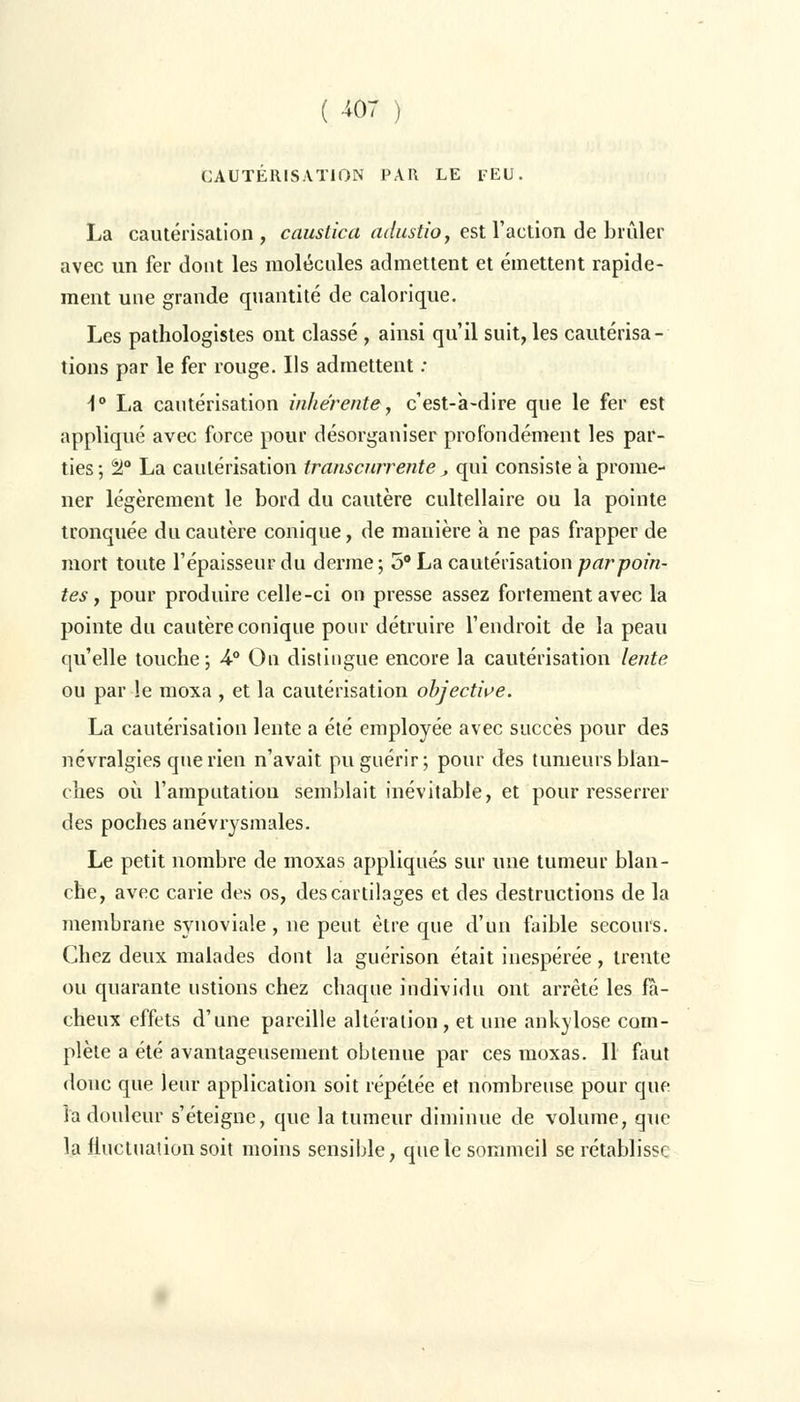 CAUTÉRISATION PAU LE lEU. La cautérisation , caustica adustio, est l'action de brûler avec un fer dont les molécules admettent et émettent rapide- ment une grande quantité de calorique. Les pathologistes ont classé , ainsi qu'il suit, les cautérisa- tions par le fer rouge. Ils admettent : \° La cautérisation inhérente, c est-a-dire que le fer est appliqué avec force pour désorganiser profondément les par- ties ; tl° La cautérisation transcnrrente, qui consiste a prome- ner légèrement le bord du cautère cultellaire ou la pointe tronquée du cautère conique, de manière a ne pas frapper de mort toute l'épaisseur du derme; 5° La cautérisation par poin- tes, pour produire celle-ci on presse assez fortement avec la pointe du cautère conique pour détruire l'endroit de la peau qu'elle touche; 4-° On distingue encore la cautérisation lente ou par le moxa , et la cautérisation objective. La cautérisation lente a été employée avec succès pour des névralgies que rien n'avait pu guérir; pour des tumeurs blan- ches où l'amputation semblait inévitable, et pour resserrer des poches anévrysmales. Le petit nombre de moxas appliqués sur une tumeur blan- che, avec carie des os, des cartilages et des destructions de la membrane synoviale, ne peut être que d'un faible secours. Chez deux malades dont la guérison était inespérée, trente ou quarante ustions chez chaque individu ont arrêté les fâ- cheux effets d'une pareille altération, et une ankylose com- plète a été avantageusement obtenue par ces moxas. 11 faut donc que leur application soit répétée et nombreuse pour que la douleur s'éteigne, que la tumeur diminue de volume, que la fluctuation soit moins sensible, que le sommeil se rétablisse