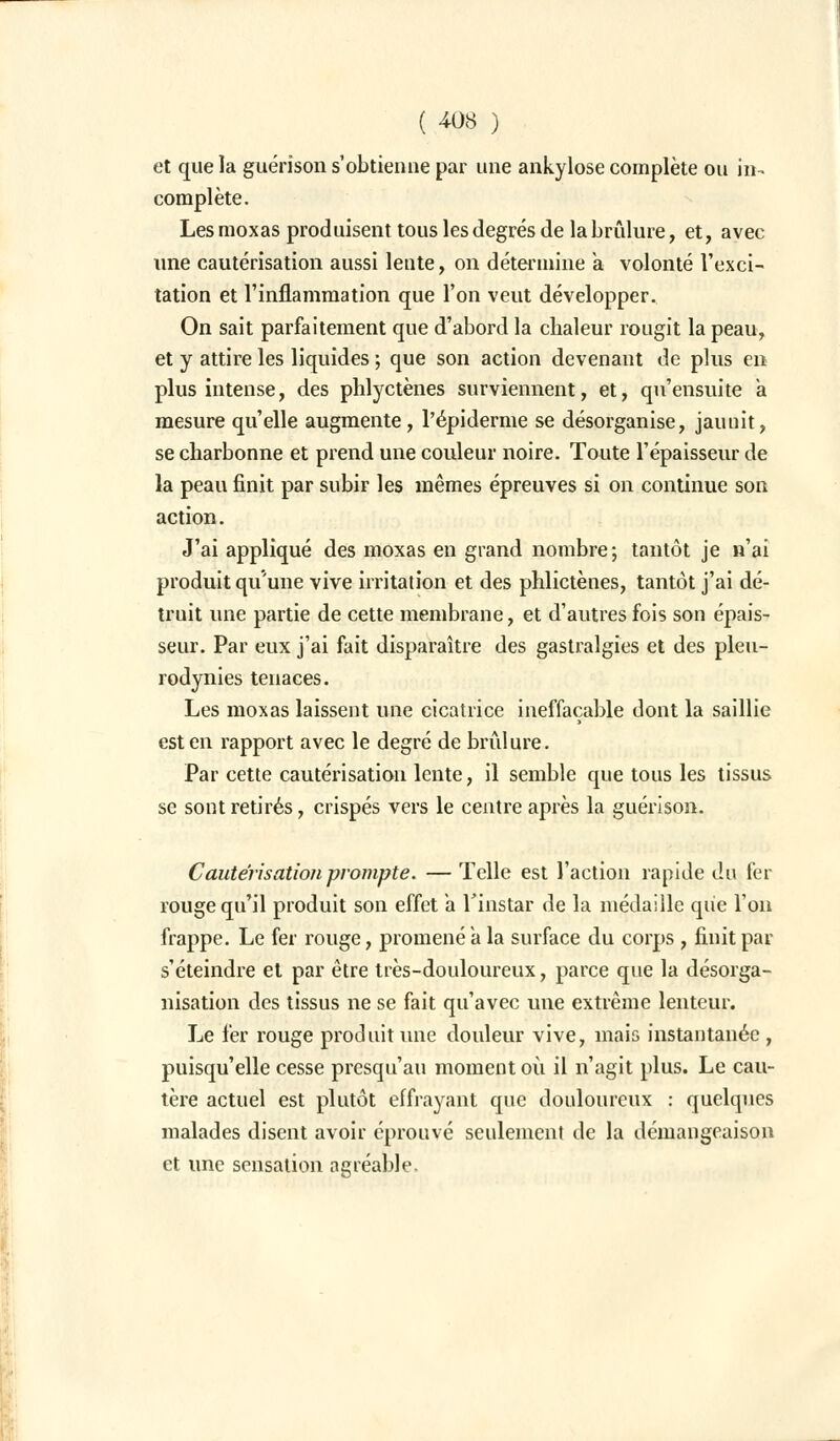 et que la guérison s'obtienne par une ankylose complète ou in- complète. Les moxas produisent tous les degrés de la brûlure, et, avec une cautérisation aussi lente, on détermine a volonté l'exci- tation et l'inflammation que l'on veut développer. On sait parfaitement que d'abord la chaleur rougit la peau, et y attire les liquides ; que son action devenant de plus en plus intense, des phlyctènes surviennent, et, qu'ensuite a mesure qu'elle augmente , l'épiderme se désorganise, jaunit, se charbonne et prend une couleur noire. Toute l'épaisseur de la peau finit par subir les mêmes épreuves si on continue son action. J'ai appliqué des moxas en grand nombre ; tantôt je n'ai produit qu'une vive irritation et des phlictènes, tantôt j'ai dé- truit une partie de cette membrane, et d'autres fois son épais- seur. Par eux j'ai fait disparaître des gastralgies et des pleu- rodynies tenaces. Les moxas laissent une cicatrice ineffaçable dont la saillie est en rapport avec le degré de brûlure. Par cette cautérisation lente, il semble que tous les tissus se sont retirés, crispés vers le centre après la guérison. Cautérisation prompte. — Telle est l'action rapide du fer rouge qu'il produit son effet a l'instar de la médaille qiie l'on frappe. Le fer rouge, promené a la surface du corps , finit par s'éteindre et par être très-douloureux, parce que la désorga- nisation des tissus ne se fait qu'avec une extrême lenteur. Le fer rouge produit une douleur vive, mais instantanée , puisqu'elle cesse presqu'au moment où il n'agit plus. Le cau- tère actuel est plutôt effrayant que douloureux : quelques malades disent avoir éprouvé seulement de la démangeaison et une sensation agréable.