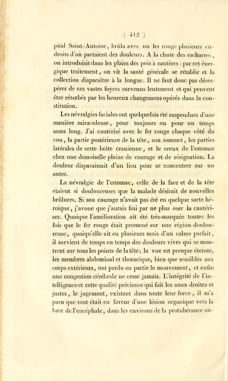 })i(al Saint-Antoine, brûla avec un fer rouge plusieurs en- droits d'où partaient des douleurs. A la chute des escharres , on introduisit dans les plaies des pois a cautères : par cet éner- gique traitement, on vit la santé générale se rétablir et la collection disparaître a la longue. Il ne faut donc pas déses- pérer de ces vastes foyers survenus lentement et qui peuvent être résorbés par les heureux changemens opérés dans la con- stitution. Les névralgies faciales ont quelquefois été suspendues d'une manière miraculeuse, pour toujours ou pour un temps assez long. J'ai cautérisé avec le fer rouge chaque côté du cou, la partie postérieure de la tête, son sommet, les parties latérales de cette boîte crânienne, et le creux de l'estomac chez une demoiselle pleine de courage et de résignation. La douleur disparaissait d'un lieu pour se concentrer sur un autre. La névralgie de l'estomac, celle de la face et de la tète étaient si douloureuses que la malade désirait de nouvelles brûlures. Si son courage n'avait pas été en quelque sorte hé- roïque , j'avoue que j'aurais fini par ne plus oser la cautéri- ser. Quoique l'amélioration ait été très-marquée toutes les fois que le fer rouge était promené sur une région doulou- reuse, quoiqu'elle ait eu plusieurs mois d'un calme parfait, il survient de temps en temps des douleurs vives qui se mon- trent sur tous les points de la tête; la vue est presque éteinte, les membres abdominal et thoracique, bien que sensibles aux corps extérieurs, ont perdu en partie le mouvement, et enfin une congestion cérébrale ne cesse jamais. L'intégrité de l'in- telligence et cette qualité précieuse qui fait les âmes droites et justes, le jugement, existant dans toute leur force, il m'a paru que tout était en faveur d'une lésion organique vers la base de l'encéphale, dans les environs de la protubérance an-