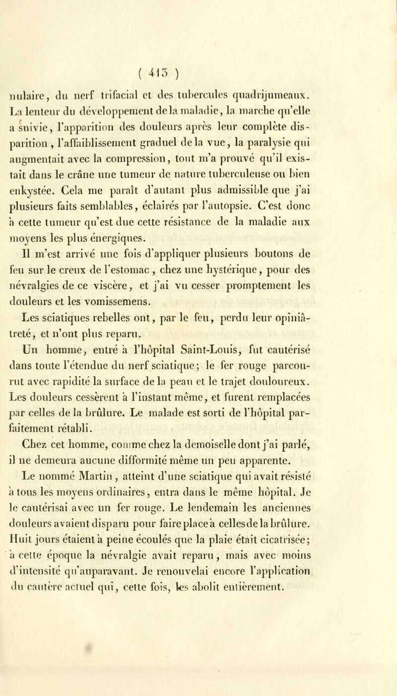 nulaire, du nerf trifacial et des tubercules quadrijumeaux. La lenteur du développement delà maladie, la marche qu'elle a suivie, l'apparition des douleurs après leur complète dis- parition , l'affaiblissement graduel delà vue, la paralysie qui augmentait avec la compression, tout m'a prouvé qu'il exis- tait dans le crâne une tumeur de nature tuberculeuse ou bien enkystée. Cela me paraît d'autant plus admissible que j'ai plusieurs faits semblables, éclairés par l'autopsie. C'est donc à cette tumeur qu'est due cette résistance de la maladie aux moyens les plus énergiques. Il m'est arrivé une fois d'appliquer plusieurs boutons de feu sur le creux de l'estomac , chez une hystérique, pour des névralgies de ce viscère, et j'ai vu cesser promptement les douleurs et les vomissemens. Les sciatiques rebelles ont, par le feu, perdu leur opiniâ- treté, et n'ont plus reparu. Un homme, entré a l'hôpital Saint-Louis, fut cautérisé dans toute l'étendue du nerf sciatique ; le fer rouge parcou- rut avec rapidité la surface delà peau et le trajet douloureux. Les douleurs cessèrent a l'instant même, et furent remplacées par celles de la brûlure. Le malade est sorti de l'hôpital par- faitement rétabli. Chez cet homme, comme chez la demoiselle dont j'ai parlé, il ne demeura aucune difformité même un peu apparente. Le nommé Martin , atteint d'une sciatique qui avait résisté a tous les moyens ordinaires, entra dans le même hôpital. Je le cautérisai avec un fer rouge. Le lendemain les anciennes douleurs avaient disparu pour faire placea cellesdela brûlure. Huit jours étaient a peine écoulés que la plaie était cicatrisée; a cette époque la névralgie avait reparu, mais avec moins d'intensité qu'auparavant. Je renouvelai encore l'application du cautère actuel qui, cette fois, les abolit entièrement.