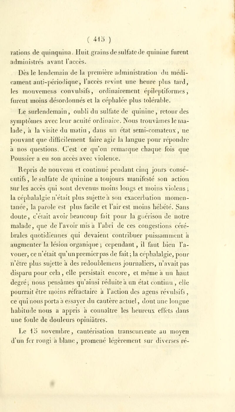 ( 411) ) rations de quinquina. Huit grains de sulfate de quinine furent administrés avant l'accès. Dès le lendemain de la première administration du médi- cament anti-périodique, l'accès revint une heure plus tard, les mouvemens convulsifs, ordinairement épileptiformes, furent moins désordonnés et la céphalée plus tolérable. Le surlendemain, oubli du sulfate de quinine, retour des symptômes avec leur acuité ordinaire. Nous trouvâmes le ma- lade, a la visite du matin, dans un état semi-comateux, ne pouvant que difficilement faire agir la langue pour répondre a nos questions. C'est ce qu'on remarque chaque fois que Poussier a eu son accès avec violence. Repris de nouveau et continué pendant cinq jours consé- cutifs , le sidfate de quinine a toujours manifesté son action sur les accès qui sont devenus moins longs et moins violens ; la céphalalgie n'était plus sujette a son exacerhation momen- tanée, la parole est plus facile et l'air est moins hébété. Sans doute, c'était avoir beaucoup fait pour la guérison de notre malade, que de l'avoir mis a l'abri de ces congestions céré- brales quotidiennes qui devaient contribuer puissamment a augmenter la lésion organique ; cependant, il faut bien l'a- vouer, ce n'était qu'unpremierpas de fait; la céphalalgie, pour n'être plus sujette a des redoublemens journaliers, n'avait pas disparu pour cela , elle persistait encore, et même a un haut degré; nous pensâmes qu'ainsi réduite a un état continu , elle pourrait être moins réfractaire a l'action des agens révulsifs, ce qui nous porta a essayer du cautère actuel, dont une longue habitude nous a appris a connaître les heureux effets dans une foule de douleurs opiniâtres. Le 15 novembre, cautérisation transcunente au moyen d'un fer rougi a blanc, promené légèrement sur diverses ré-