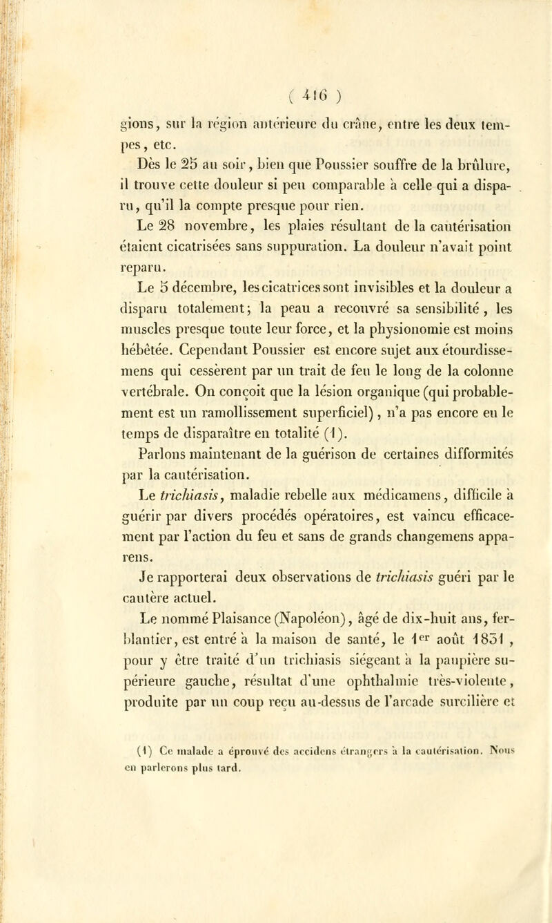 irions, sur la région antérieure du crâne, entre les deux tem- pes, etc. Dès le 25 au soir, bien que Poussier souffre de la brûlure, il trouve cette douleur si peu comparable a celle qui a dispa- ru, qu'il la compte presque pour rien. Le 28 novembre, les plaies résultant de la cautérisation étaient cicatrisées sans suppuration. La douleur n'avait point reparu. Le 5 décembre, les cicatrices sont invisibles et la douleur a disparu totalement; la peau a recouvré sa sensibilité, les muscles presque toute leur force, et la physionomie est moins hébétée. Cependant Poussier est encore sujet aux étourdisse- mens qui cessèrent par un trait de feu le long de la colonne vertébrale. On conçoit que la lésion organique (qui probable- ment est un ramollissement superficiel), n'a pas encore eu le temps de disparaître en totalité (1). Parlons maintenant de la guérison de certaines difformités par la cautérisation. Le trichiasis, maladie rebelle aux médicamens, difficile à guérir par divers procédés opératoires, est vaincu efficace- ment par l'action du feu et sans de grands changemens appa- reils. Je rapporterai deux observations de trichiasis guéri par le cautère actuel. Le nommé Plaisance (Napoléon), âgé de dix-huit ans, fer- blantier, est entré a la maison de santé, le 1er août 1851 , pour y être traité d'un trichiasis siégeant à la paupière su- périeure gauche, résultat d'une ophthalmic très-violente, produite par un coup reçu au-dessus de l'arcade surcilière et (1) Ce malade a éprouvé des accidens étrangers a la cautérisation. Nous en parlerons plus lard.