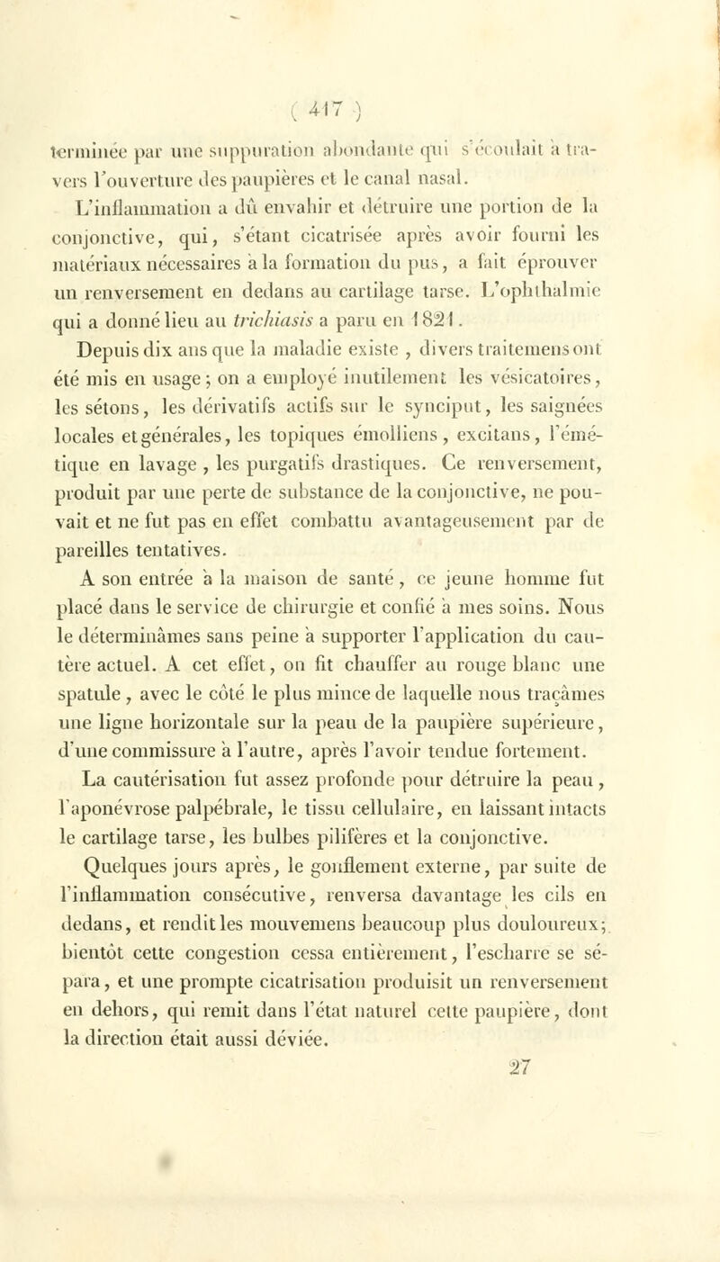 ( 4'7 ) terminée par une suppuration abondante qui s'éi oulait a tra- vers l'ouverture îles paupières et le canal nasal. L'inflammation a dû envahir et détruire une portion de la conjonctive, qui, s'étant cicatrisée après avoir fourni les matériaux nécessaires a la formation du pus, a fait éprouver un renversement en dedans au cartilage tarse. L'ophthalmie qui a donné lieu au trichiasis a paru en 1821. Depuis dix ans que la maladie existe , divers traitemensont été mis en usage; on a employé inutilement; les vésicatoires, les sétons, les dérivatifs actifs sur le synciput, les saignées locales et générales, les topiques émolliens, excitans, l'émé- tique en lavage , les purgatifs drastiques. Ce renversement, produit par une perte de substance de la conjonctive, ne pou- vait et ne fut pas en effet combattu avantageusement par de pareilles tentatives. A son entrée à la maison de santé, ce jeune homme fut placé dans le service de chirurgie et confié a mes soins. Nous le déterminâmes sans peine a supporter l'application du cau- tère actuel. A cet effet, on fit chauffer au rouge blanc une spatule , avec le côté le plus mince de laquelle nous traçâmes une ligne horizontale sur la peau de la paupière supérieure, d'une commissure a l'autre, après l'avoir tendue fortement. La cautérisation fut assez profonde pour détruire la peau , l'aponévrose palpébrale, le tissu cellulaire, en laissant intacts le cartilage tarse, les bulbes pilifères et la conjonctive. Quelques jours après, le gonflement externe, par suite de l'inflammation consécutive, renversa davantage les cils en dedans, et rendit les mouvemens beaucoup plus douloureux; bientôt cette congestion cessa entièrement, l'escharre se sé- para , et une prompte cicatrisation produisit un renversement en dehors, qui remit dans l'état naturel cette paupière, dont la direction était aussi déviée. 27