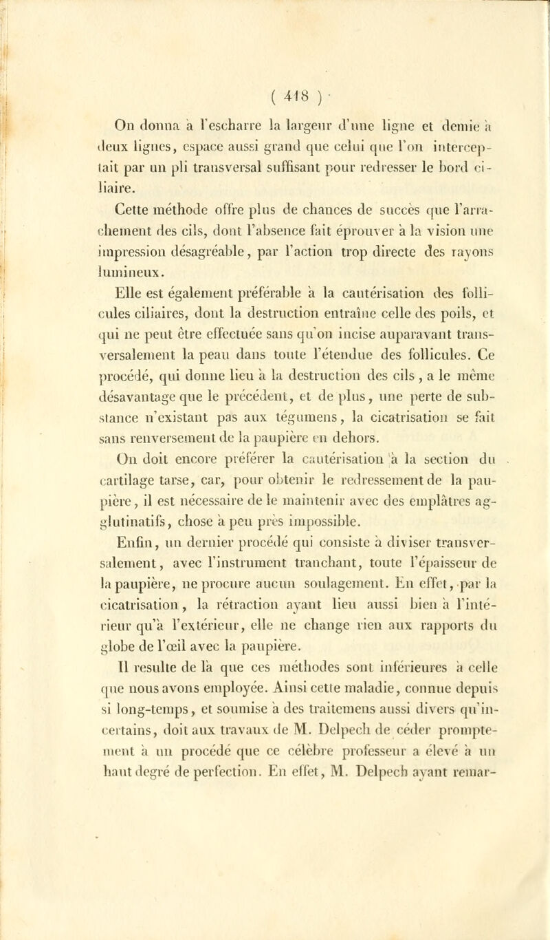 On donna a l'escharre la largeur d'une ligne et demie a deux lignes, espace aussi grand que celui que l'on intercep- tait par un pli transversal suffisant pour redresser le bord ci- liaire. Cette méthode offre plus de chances de succès que l'arra- chement des cils, dont l'absence fait éprouver a la vision une impression désagréable, par l'action trop directe des rayons lumineux. Elle est également préférable a la cautérisation des folli- cules biliaires, dont la destruction entraîne celle des poils, et qui ne peut être effectuée sans qu'on incise auparavant trans- versalement la peau dans toute l'étendue des follicules. Ce procédé, qui donne lieu à la destruction des cils , a le même désavantage que le précédent, et de plus, une perte de sub- stance n'existant pas aux tégumens, la cicatrisation se fait sans renversement de la paupière en dehors. On doit encore préférer la cautérisation a la section du cartilage tarse, car, pour obtenir le redressement de la pau- pière, il est nécessaire de le maintenir avec des emplâtres ag- glutinatifs, chose a peu près impossible. Enfin, un dernier procédé qui consiste à diviser transver- salement, avec l'instrument tranchant, toute l'épaisseur de la paupière, ne procure aucun soulagement. En effet, par la cicatrisation , la rétraction ayant lieu aussi bien a Tinté- rieur qu'a l'extérieur, elle ne change rien aux rapports du globe de l'œil avec la paupière. Il resuite de la que ces méthodes sont inférieures a celle (pie nous avons employée. Ainsi cette maladie, connue depuis si long-temps, et soumise a des traitemens aussi divers qu'in- certains, doit aux travaux de M. Delpech de céder prompte- ment a un procédé que ce célèbre professeur a élevé a un haut degré de perfection. En effet, M. Delpech ayant remar-