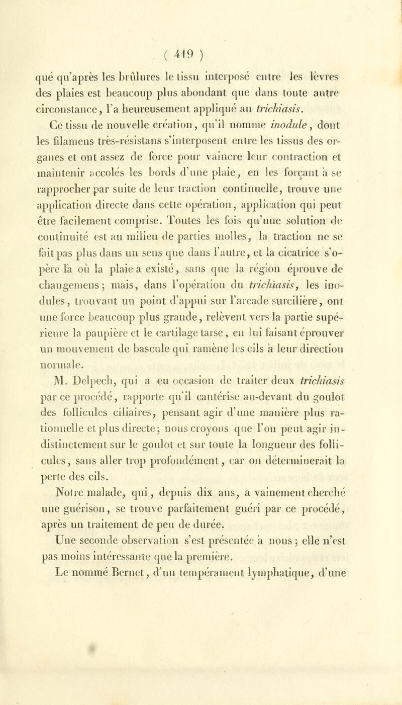 ( 4-19 ) que qu'après les brûlures le tissu interposé entre les lèvres des plaies est beaucoup plus abondant que dans toute autre circonstance, l'a heureusement appliqué au trichiasis. Ce tissu de nouvelle création, qu'il nomme inodule, dont les filamens très-résistans s'interposent entre les tissus des or- ganes et ont assez de force pour vaincre leur contraction et maintenir accolés les bords d'une plaie, en les forçant a se rapprocher par suite de leur traction continuelle, trouve une application directe dans cette opération, application qui peut être facilement comprise. Toutes les fois qu'une solution de continuité est. au milieu de parties molles, la traction ne se fait pas plus dans un sens que dans l'autre, et la cicatrice s'o- père la où la plaie a existé, sans que la région éprouve de chaugemens; mais, dans l'opération du trichiasis, les mo- dules, trouvant un point d'appui sur l'arcade surcilière, ont une force beaucoup plus grande, relèvent vers la partie supé- rieure la paupière et le cartilage tarse, eu lui faisant éprouver un mouvement de bascule qui ramène les cils a leur direction normale. M. Delpech, qui a eu occasion de traiter deux trichiasis par ce procédé, rapporte qu'il cautérise au-devant du goulot des follicules ciliaires, pensant agir d'une manière plus ra- tionnelle et plus directe; nous croyons que l'on peut agir in- distinctement sur le goulot et sur toute la longueur des folli- cules, sans aller trop profondément, car on déterminerait la perte des cils. Noire malade, qui, depuis dix ans, a vainement cherché une guérison, se trouve parfaitement guéri par ce procédé, après un traitement de peu de durée. Une seconde observation s'est présentée a nous ; elle n'est pas moins intéressante que la première. Le nommé Bernet, d'un tempérament lymphatique, d'une