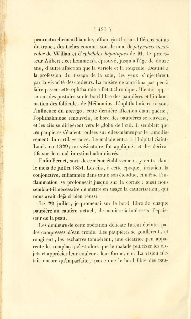 peau naturellement blanche, offrant ça et la, sur différens points du tronc , des taches connues sous le nom de pityriasis versi- color de Willan et à'ephélides hépatiques de M. le profes- seur Alibert ; cet homme n'a éprouvé, jusqu'à l'âge de douze ans, d'autre affection que la variole et la rougeole. Destiné a la profession du tissage de la soie, les yeux s'injectèrent par la vivacité des couleurs. La misère ne contribua pas peu a faire passer cette ophthalmie a l'état chronique. Bientôt appa- rurent des pustules sur le bord libre des paupières et l'inflam- mation des follicules de Méibomius. L'ophthalmie cessa sous l'influence du porrigo ; cette dernière affection étant guérie , l'ophthalmie se renouvela, le bord des paupières se renversa, et les cils se dirigèrent vers le globe de l'œil. Il semblait que les paupières s'étaient roulées sur elles-mêmes par le ramollis- sement du cartilage tarse. Le malade entra a l'hôpital Saint- Louis en 1829; un vésicatoire fut appliqué, et des dériva- tifs sur le canal intestinal administrés. Enfin Bernet, sorti de ce même établissement, y rentra dans le mois de juillet \ 851. Les cils, a cette époque, irritaient la conjonctive, enflammée dans toute son étendue, et même l'in- flammation se prolongeait jusque sur la cornée : aussi nous sembla-t-il nécessaire de mettre en usage la cautérisation, qui nous avait déjà si bien réussi. Le 22 juillet, je promenai sur le bord libre de chaque paupière un cautère actuel, de manière a intéresser l'épais- seur de la peau. Les douleurs de cette opération délicate furent éteintes par des compresses d'eau froide. Les paupières se gonflèrent, et rougirent ; les escharres tombèrent, une cicatrice peu appa- rente les remplaça; c'est alors que le malade put fixer les ob- jets et apprécier leur couleur, leur forme, etc. La vision n'é- tait encore qu'imparfaite, parce que le bord libre des pau-