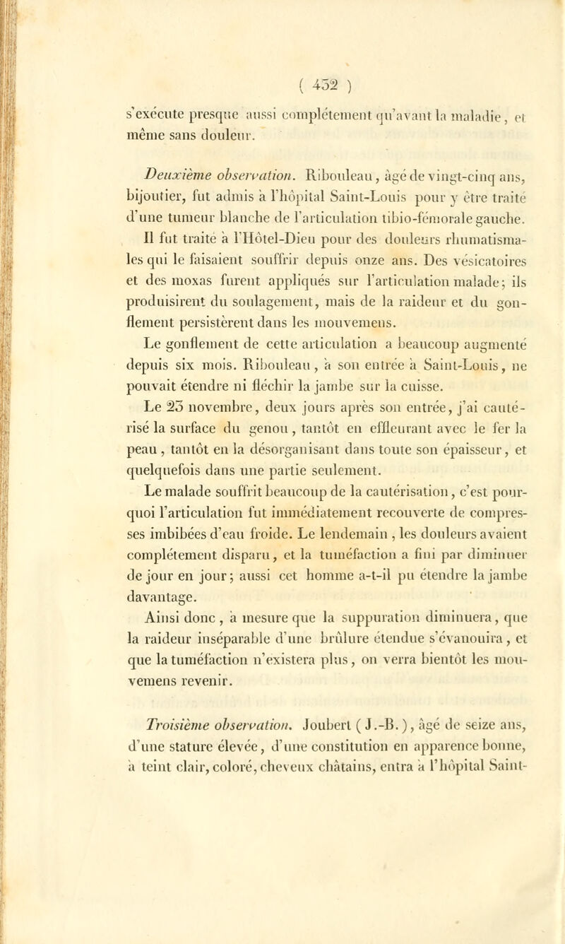 s'exécute presque aussi complètement qu'avant la maladie, et même sans douleur. Deuxième observation. Ribouleau, âgé de vingt-cinq ans, bijoutier, fut admis a l'hôpital Saint-Louis pour y être traite d'une tumeur blanche de l'articulation tibio-fémorale gauche. Il fut traite à l'Hôtel-Dieu pour des douleurs rhumatisma- les qui le faisaient souffrir depuis onze ans. Des vésicatoires et des moxas furent appliqués sur l'articulation malade; ils produisirent du soulagement, mais de la raideur et du gon- flement persistèrent dans les mouvemens. Le gonflement de cette articulation a beaucoup augmenté depuis six mois. Ribouleau, à son entrée a Saint-Louis, ne pouvait étendre ni fléchir la jambe sur la cuisse. Le 23 novembre, deux jours après son entrée, j'ai cauté- risé la surface du genou, tantôt en effleurant avec le fer la peau , tantôt en la désorganisant dans toute son épaisseur, et quelquefois dans une partie seulement. Le malade souffrit beaucoup de la cautérisation, c'est pour- quoi l'articulation fut immédiatement recouverte de compres- ses imbibées d'eau froide. Le lendemain , les douleurs avaient complètement disparu, et la tuméfaction a fini par diminuer de jour en jour; aussi cet homme a-t-il pu étendre la jambe davantage. Ainsi donc , a mesure que la suppuration diminuera, que la raideur inséparable d'une brûlure étendue s'évanouira, et que la tuméfaction n'existera plus, on verra bientôt les mou- vemens revenir. Troisième observation. Jouberl ( J.-B. ), âgé de seize ans, d'une stature élevée, d'une constitution en apparence bonne, a teint clair, coloré, cheveux châtains, entra a l'hôpital Saint-