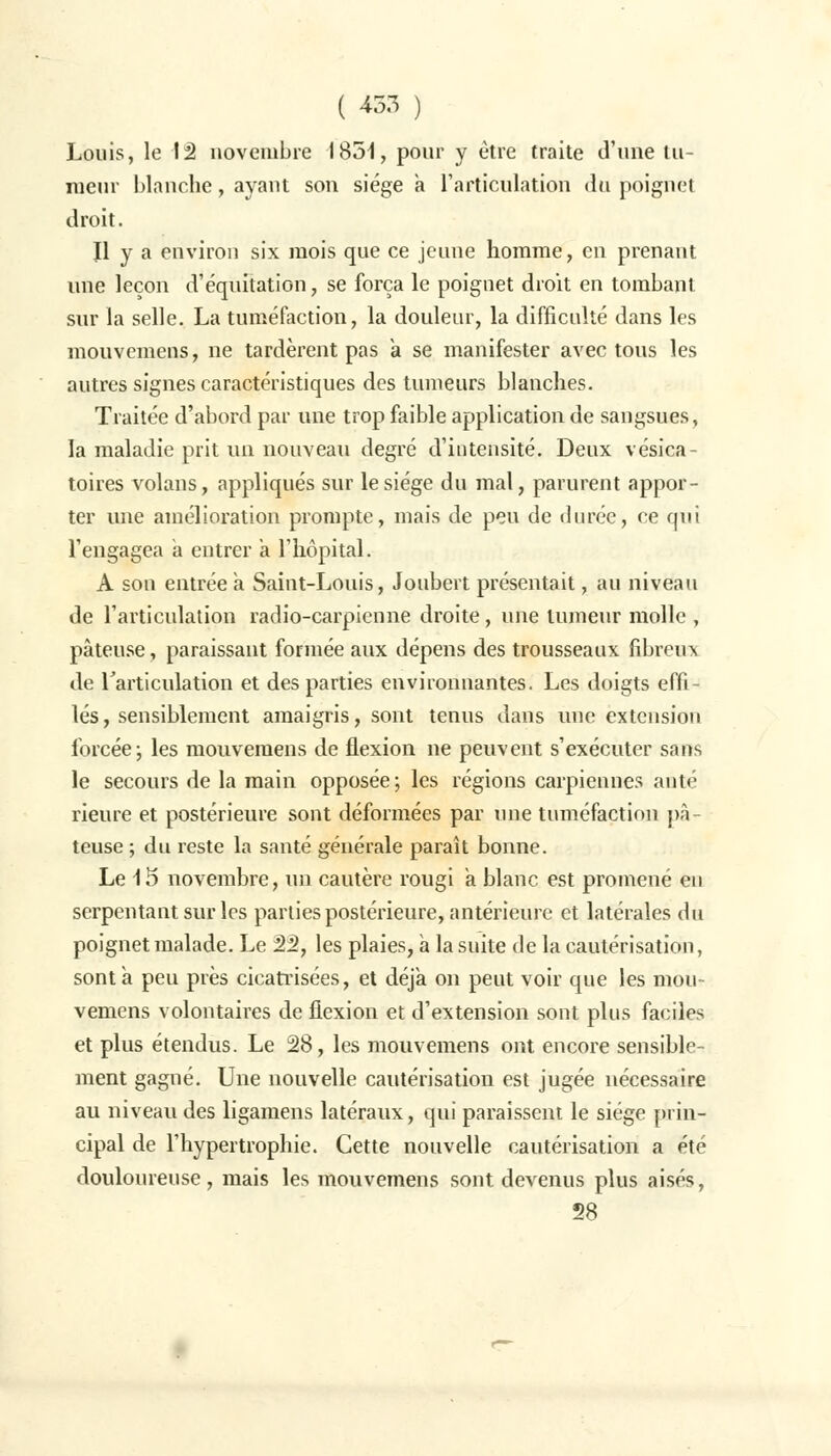 Louis, le là novembre 1851, pour y être traite d'une tu- meur blanche, ayant son siège a l'articulation du poignet droit. Il y a environ six mois que ce jeune homme, en prenant une leçon d'équitation, se força le poignet droit en tombant sur la selle. La tuméfaction, la douleur, la difficulté dans les mouvemens, ne tardèrent pas a se manifester avec tous les autres signes caractéristiques des tumeurs blanches. Traitée d'abord par une trop faible application de sangsues, la maladie prit un nouveau degré d'intensité. Deux vésica- toires volans, appliqués sur le siège du mal, parurent appor- ter une amélioration prompte, mais de peu de durée, ce qui l'engagea a entrer a l'hôpital. A son entrée a Saint-Louis, Joubert présentait, au niveau de l'articulation radio-carpienne droite, une tumeur molle , pâteuse, paraissant formée aux dépens des trousseaux fibreux de rarticulation et des parties environnantes. Les doigts effi- lés, sensiblement amaigris, sont tenus dans une extension forcée ; les mouvemens de flexion ne peuvent s'exécuter sans le secours de la main opposée ; les régions carpiennes anté rieure et postérieure sont déformées par une tuméfaction pâ- teuse ; du reste la santé générale paraît bonne. Le 15 novembre, un cautère rougi a blanc est promené en serpentant sur les parties postérieure, antérieure et latérales du poignet malade. Le 22, les plaies, a la suite de la cautérisation, sont a peu près cicatrisées, et déjà on peut voir que les mou- vemens volontaires de flexion et d'extension sont plus faciles et plus étendus. Le 28, les mouvemens ont encore sensible- ment gagné. Une nouvelle cautérisation est jugée nécessaire au niveau des ligamens latéraux, qui paraissent le siège prin- cipal de l'hypertrophie. Cette nouvelle cautérisation a été douloureuse, mais les mouvemens sont devenus plus aisés, 58