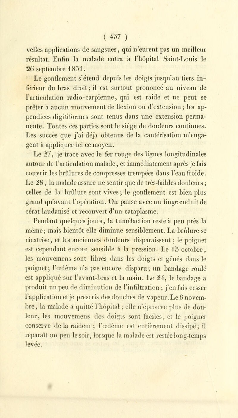 velles applications de sangsues, qui n'eurent pas un meilleur résultat. Enfin la malade entra a l'hôpital Saint-Louis le 26 septembre 1851. Le gonflement s'étend depuis les doigts jusqu'au tiers in- férieur du bras droit ; il est surtout prononcé au niveau de l'articulation radio-carpienne, qui est raide et ne peut se prêter a aucun mouvement de flexion ou d'extension ; les ap- pendices digitiformes sont tenus dans une extension perma- nente. Toutes ces parties sont le siège de douleurs continues. Les succès que j'ai déjà obtenus de la cautérisation m'enga- gent à appliquer ici ce moyen. Le 27, je trace avec le fer rouge des lignes longitudinales autour de l'articulation malade, et immédiatement après je fais couvrir les brûlures de compresses trempées dans l'eau froide. Le 28, la malade assure ne sentir que de très-faibles douleurs ; celles de la brûlure sont vives ; le gonflement est bien plus grand qu'avant l'opération. On panse avec un linge enduit de cérat laudanisé et recouvert d'un cataplasme. Pendant quelques jours, la tuméfaction reste à peu près la même; mais bientôt elle diminue sensiblement. La brûlure se cicatrise, et les anciennes douleurs disparaissent ; le poignet est cependant encore sensible à la pression. Le 15 octobre, les mouvemens sont libres dans les doigts et gênés dans le poignet; l'œdème n'a pas encore disparu; un bandage roulé est appliqué sur l'avant-bras et la main. Le 24, le bandage a produit un peu de diminution de l'infiltration ; j'en fais cesser l'application et je prescris des douches de vapeur. Le 8 novem- bre, la malade a quitté l'hôpital ; elle n'éprouve plus de dou- leur, les mouvemens des doigts sont faciles, et le poignet conserve de la raideur ; l'œdème est entièrement dissipé ; il reparaît un peu le soir, lorsque la malade est restée long-temps levée.