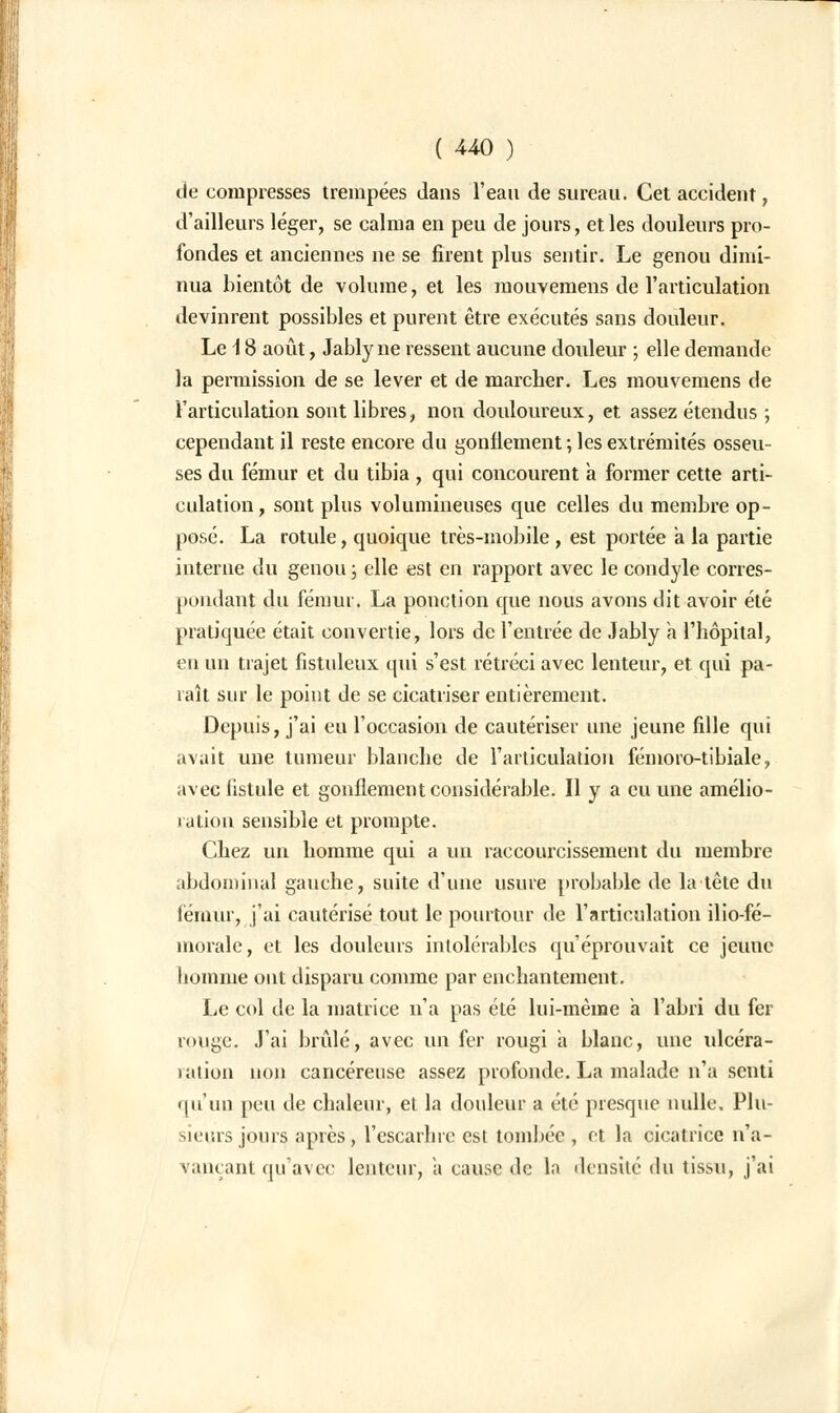 de compresses trempées dans l'eau de sureau. Cet accident, d'ailleurs léger, se calma en peu de jours, et les douleurs pro- fondes et anciennes ne se firent plus sentir. Le genou dimi- nua bientôt de volume, et les mouvemens de l'articulation devinrent possibles et purent être exécutés sans douleur. Le \ 8 août, Jably ne ressent aucune douleur ; elle demande la permission de se lever et de marcher. Les mouvemens de l'articulation sont libres, non douloureux, et assez étendus ; cependant il reste encore du gonflement ; les extrémités osseu- ses du fémur et du tibia , qui concourent a former cette arti- culation, sont plus volumineuses que celles du membre op- posé. La rotule, quoique très-mobile , est portée a la partie interne du genou ; elle est en rapport avec le condyle corres- pondant du fémur. La ponction que nous avons dit avoir été pratiquée était convertie, lors de l'entrée de Jably à l'hôpital, eu un trajet fistuleux qui s'est rétréci avec lenteur, et qui pa- raît sur le point de se cicatriser entièrement. Depuis, j'ai eu l'occasion de cautériser une jeune fille qui avait une tumeur blanche de l'articulation féinoro-tibiale, avec fistule et gonflement considérable. Il y a eu une amélio- ration sensible et prompte. Chez un homme qui a un raccourcissement du membre abdominal gauche, suite d'une usure probable de la tête du fémur, j'ai cautérisé tout le pourtour de l'articulation ilio-fé- morale, et les douleurs intolérables qu'éprouvait ce jeune homme ont disparu comme par enchantement. Le col de la matrice n'a pas été lui-même a l'abri du fer ronge. J'ai brûlé, avec un fer rougi a blanc, une ulcéra- ration non cancéreuse assez profonde. La malade n'a senti qu'un peu de chaleur, et la douleur a été presque nulle. Plu- sieurs jours après, l'escarhie est tombée , et la cicatrice n'a- vançant qu'avec lenteur, a cause de la densité du tissu, j'ai