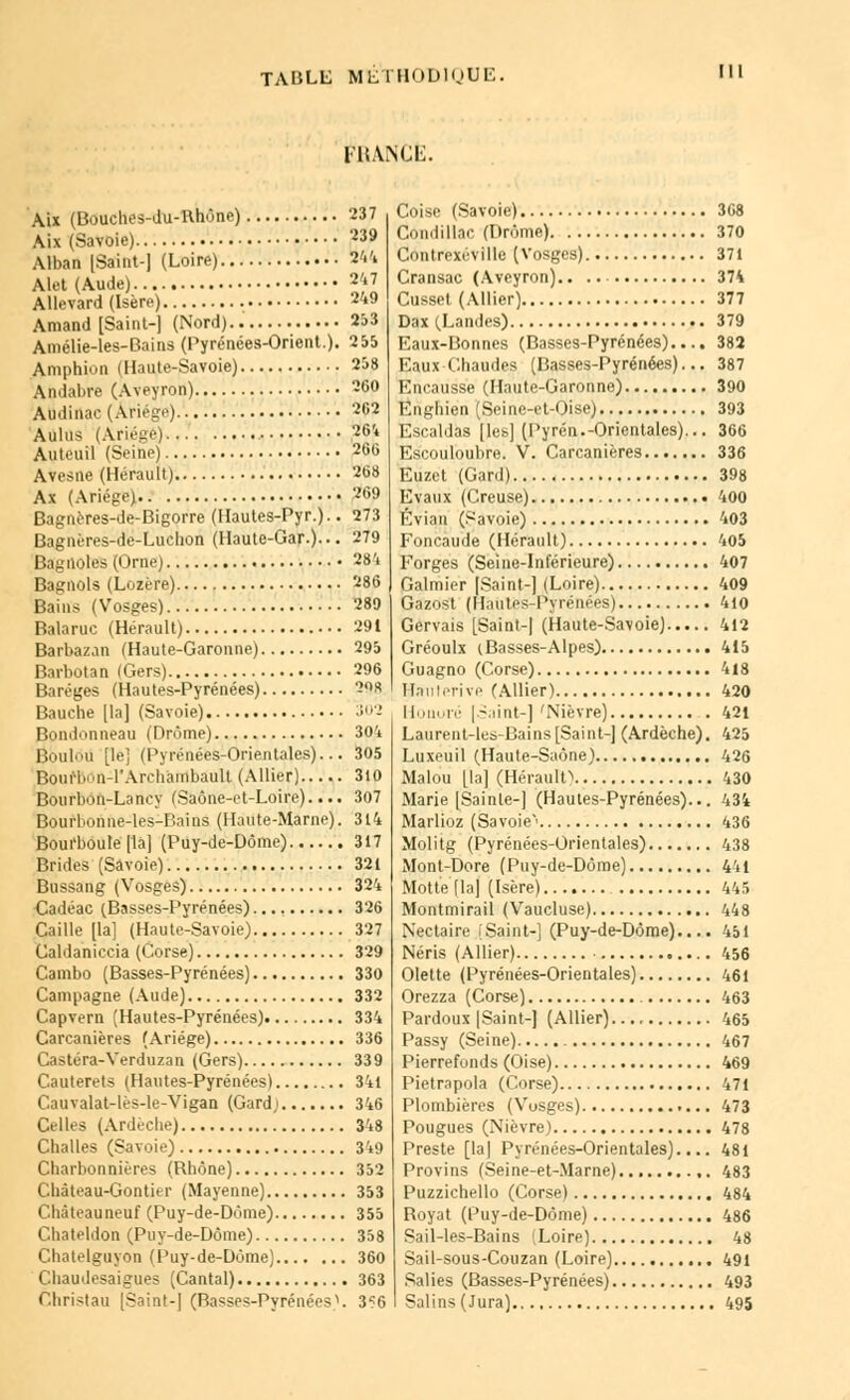 FBANCÊ. Aix (Bouches-du-Rhône) 237 Aix (Savoie) 239 Alban [Saint-] (Loire) 244 Alet (Aude) 247 Allevard (Isère) 249 Arnaud [Saint-] (Nord) 253 Amélie-les-Bains (Pyrénées-Orient.). 255 Amphion (Haute-Savoie) 258 Andabre (Aveyron) 260 Abdinac (Àriége) 262 AillUS (Ariége) ,264 Auteuil (Seine) 266 Avesne (Hérault) 268 Ax (Ariége) -'f>9 Bagnères-de-Bigorre (Hautes-Pyr.).. 273 Bagnéres-de-Luclion (Haute-Gar.)... 279 Bagnoles (Orne) 284 Bagnols (Lozère) 286 Bains (Vosges) 289 Balaruc (Hérault) 291 Barbazan (Haute-Garonne) 295 Barbotan (Gers) 296 Baréges (Hautes-Pyrénées) 20a Bauche [la] (Savoie) 302 Bonitonneau (Drôme) 304 Boulou [le] (Pyrénées-Orientales)... 305 Iloiirl..iii-l*Archàmbault (Allier) 310 Bourbon-Laney (Saône-et-Loire).... 307 Bourl.onne-les-Bains (Haute-Marne). 314 Boui'boule [la] (Puy-de-Dôme) 317 Brides (Savoie) 321 Bussang (Vosges) 324 Cadéac (Basses-Pyrénées) 326 Caille [la] (Haute-Savoie) 327 Caldaniccia (Corse) 329 Cambo (Basses-Pyrénées) 330 Campagne (Aude) 332 Capvern (Hautes-Pyrénées) 334 Carcanières (Ariége) 336 Castéra-Verduzan (Gers) 339 Cauterets (Hautes-Pyrénées) 341 Cauvalat-lès-le-Vigan (Gard,i 346 Celles (Ardèche) 348 Challes (Savoie) 34;) Charbonnières (Rhône) 352 Château-Gontier (Mayenne) 353 Chàteauneuf (Puy-de-Dôme) 355 Chateldon (Puy-de-Dôme) 358 Chatelguyon (Puy-de-Dôme) 360 Chaudesaigues (Cantal) 363 Christau [Saint-] (Rasses-PyrénéesV 3^6 Coisc (Savoie) 368 Côndillac (Drôme) 370 Contrexéville (Vosges) 371 Cransac (Aveyron) 374 Cusset (Allier) 377 Dax (.Landes) 379 Eaux-Bonnes (Basses-Pyrénées).... 382 Eaux Chaudes (Basses-Pyrénées)... 387 Encausse (Haute-Garonne) 390 Enghien (Seine-et-Oise) 393 Escaldas [les] (Pyrén.-Orientales)... 366 Escouloubre. V. Carcanières 336 Euzet (Gard) 398 Evaux (Creuse) 400 Évian (Savoie) 403 Foncaude (Hérault) 405 Forges (Seine-Inférieure) 407 Galmier [Saint-] (Loire) 409 Ga/ust (Hautes-Pyrénées) 4io Gervais [Saint-] (Haute-Savoie) 412 Gréoulx (Basses-Alpes) 415 Guagno (Corse) 418 Bauterive (Allier) 420 Honoré [Saint-] 'Nièvre) . 421 Laurent-les-Bains[Saint-] (Ardèche). 425 Luxeuil (Haute-Saône) 426 Malou [la] (Hérault) 430 Marie [Sainle-] (Hautes-Pyrénées)... 434 Marlioz (Savoie' 436 Molitg (Pyrénées-Orientales) 438 Mont-Dore (Puy-de-Dôme) 441 Motte fia] (Isère) 445 Montmirail (Vaucluse) 448 Nectaire [Saint-] (Puy-de-Dôme).... 451 Néris (Allier) 456 Olette (Pyrénées-Orientales) 461 Orezza (Corse) 463 Pardoux [Saint-] (Allier) 465 Passy (Seine) 467 Pierrefonds (Oise) 469 Pietrapola (Corse) 471 Plombières (Vosges) 473 Pougues (Nièvre) 478 Preste [la] Pyrénées-Orientales).... 481 Provins (Seine-et-Marne) ,. 483 Puzzichello (Corse) 484 Royat (Puy-de-Dôme) 486 Sail-les-Bains ;Loire) 48 Sail-sous-Couzan (Loire) 491 Salies (Basses-Pyrénées) 493 Salins (Jura) 495