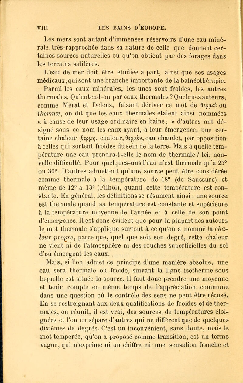 Les mers sont autant d'immenses réservoirs d'une eau miné- rale, très-rapprochée dans sa nature de celle que donnent cer- taines sources naturelles ou qu'on obtient par des forages dans les terrains salifères. L'eau de mer doit être étudiée à part, ainsi que ses usages médicaux,qui sont une branche importante de la balnéothérapie. Parmi les eaux minérales, les unes sont froides, les autres thermales. Qu'entend-on par eaux thermales? Quelques auteurs, comme Mérat et Delens, faisant dériver ce mot de (kp^aù ou thermœ, on dit que les eaux thermales étaient ainsi nommées « à cause de leur usage ordinaire en bains; » d'autres ont dé- signé sous ce nom les eaux ayant, à leur émergence, une cer- taine chaleur (Oepp], chaleur, Oepubv, eau chaude), par opposition à celles qui sortent froides du sein de la terre. Mais à quelle tem- pérature une eau prendra-t-elle le nom de thermale? Ici, nou- velle difficulté. Pour quelques-uns l'eau n'est thermale qu'à 25a ou 30°. D'autres admettent qu'une source peut être considérée comme thermale à la température de 18° (de Saussure) et même de 12° à 13° (Filhol), quand cette température est con- stante. En général, les définitions se résument ainsi : une source est thermale quand sa température est constante et supérieure à la température moyenne de l'année et à celle de son point d'émergence. Il est donc évident que pour la plupart des auteurs le mot thermale s'applique surtout à ce qu'on a nommé la cha- leur propre, parce que, quel que soit son degré, cette chaleur ne vient ni de l'atmosphère ni des couches superficielles du sol d'où émergent les eaux. Mais, si l'on admet ce principe d'une manière absolue, une eau sera thermale ou froide, suivant la ligne isotherme sous laquelle est située la source. Il faut donc prendre une moyenne et tenir compte en même temps de Pappréciation commune dans une question où le contrôle des sens ne peut être récusé. En se restreignant aux deux qualifications de froides et de ther- males, on réunit, il est vrai, des sources de températures éloi- gnées et l'on en sépare d'autres qui ne diffèrent que de quelques dixièmes de degrés. C'est un inconvénient, sans doute, mais le mot tempérée, qu'on a proposé comme transition, est un terme vague, qui n'exprime ni un chiffre ni une sensation franche et