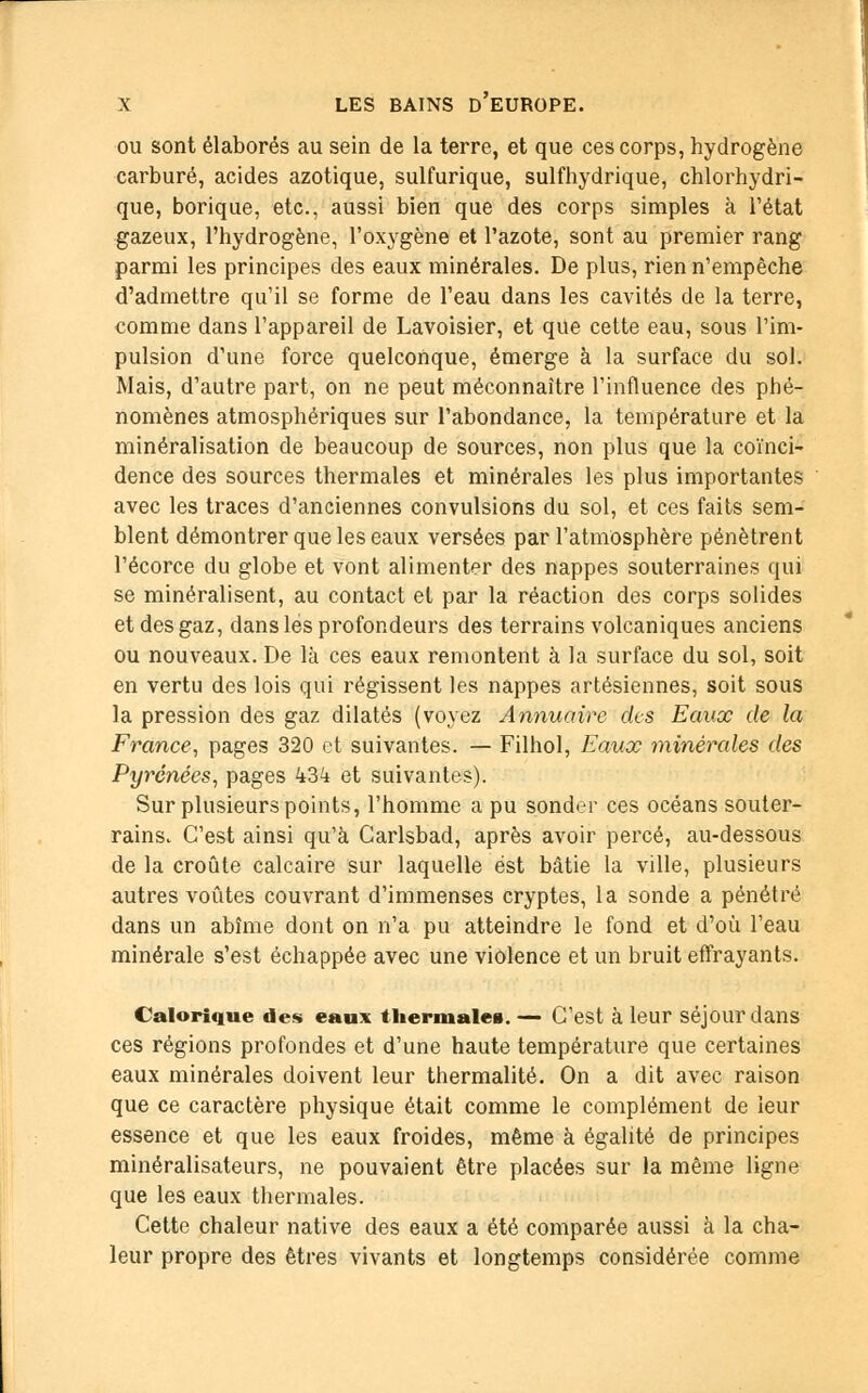 ou sont élaborés au sein de la terre, et que ces corps, hydrogène carburé, acides azotique, sulfurique, sulfhydrique, chlorhydri- que, borique, etc., aussi bien que des corps simples à l'état gazeux, l'hydrogène, l'oxygène et l'azote, sont au premier rang parmi les principes des eaux minérales. De plus, rien n'empêche d'admettre qu'il se forme de l'eau dans les cavités de la terre, comme dans l'appareil de Lavoisier, et que cette eau, sous l'im- pulsion d'une force quelconque, émerge à la surface du sol. Mais, d'autre part, on ne peut méconnaître l'influence des phé- nomènes atmosphériques sur l'abondance, la température et la minéralisation de beaucoup de sources, non plus que la coïnci- dence des sources thermales et minérales les plus importantes avec les traces d'anciennes convulsions du sol, et ces faits sem- blent démontrer que les eaux versées par l'atmosphère pénètrent l'écorce du globe et vont alimenter des nappes souterraines qui se minéralisent, au contact et par la réaction des corps solides et des gaz, dans les profondeurs des terrains volcaniques anciens ou nouveaux. De là ces eaux remontent à la surface du sol, soit en vertu des lois qui régissent les nappes artésiennes, soit sous la pression des gaz dilatés (voyez Annuaire des Eaux de la France, pages 320 et suivantes. — Filhol, Eaux minérales des Pyrénées, pages 434 et suivantes). Sur plusieurs points, l'homme a pu sonder ces océans souter- rains. C'est ainsi qu'à Carlsbad, après avoir percé, au-dessous de la croûte calcaire sur laquelle est bâtie la ville, plusieurs autres voûtes couvrant d'immenses cryptes, la sonde a pénétré dans un abîme dont on n'a pu atteindre le fond et d'où l'eau minérale s'est échappée avec une violence et un bruit effrayants. Calorique des eaux thermales. — C'est à leur séjour dans ces régions profondes et d'une haute température que certaines eaux minérales doivent leur thermalité. On a dit avec raison que ce caractère physique était comme le complément de leur essence et que les eaux froides, même à égalité de principes minéralisateurs, ne pouvaient être placées sur la même ligne que les eaux thermales. Cette chaleur native des eaux a été comparée aussi à la cha- leur propre des êtres vivants et longtemps considérée comme