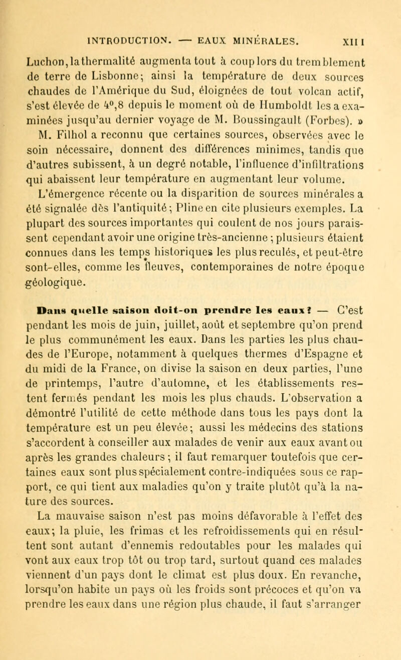 Ludion, la thermalité augmenta tout à coup lors du tremblement de terre de Lisbonne; ainsi la température de deux sources chaudes de l'Amérique du Sud, éloignées de tout volcan actif, s'est élevée de k°,8 depuis le moment où de Ilumboldt les a exa- minées jusqu'au dernier voyage de M. Boussingault (Forbcs). » M. Filhol a reconnu que certaines sources, observées avec le soin nécessaire, donnent des différences minimes, tandis que d'autres subissent, à un degré notable, l'influence d'infiltrations qui abaissent leur température en augmentant leur volume. L'émergence récente ou la disparition de sources minérales a été signalée dès l'antiquité; Pline en cite plusieurs exemples. La plupart des sources importantes qui coulent de nos jours parais- sent cependant avoir une origine très-ancienne ; plusieurs étaient connues dans les temps historiques les plus reculés, et peut-être sont-elles, comme les fleuves, contemporaines de notre époque géologique. Dans quelle saison doit-on prendre les eaux! — C'est pendant les mois de juin, juillet, août et septembre qu'on prend le plus communément les eaux. Dans les parties les plus chau- des de l'Europe, notamment à quelques thermes d'Espagne et du midi de la France, on divise la saison en deux parties, l'une de printemps, l'autre d'automne, et les établissements res- tent fermés pendant les mois les plus chauds. L'observation a démontré l'utilité de cette méthode dans tous les pays dont la température est un peu élevée; aussi les médecins des stations s'accordent à conseiller aux malades de venir aux eaux avant ou après les grandes chaleurs ; il faut remarquer toutefois que cer- taines eaux sont plus spécialement contre-indiquées sous ce rap- port, ce qui tient aux maladies qu'on y traite plutôt qu'à la na- ture des sources. La mauvaise saison n'est pas moins défavorable à l'effet des eaux; la pluie, les frimas et les refroidissements qui en résul- tent sont autant d'ennemis redoutables pour les malades qui vont aux eaux trop tôt ou trop tard, surtout quand ces malades viennent d'un pays dont le climat est plus doux. En revanche, lorsqu'on habite un pays où les froids sont précoces et qu'on va prendre les eaux dans une région plus chaude, il faut s'arranger