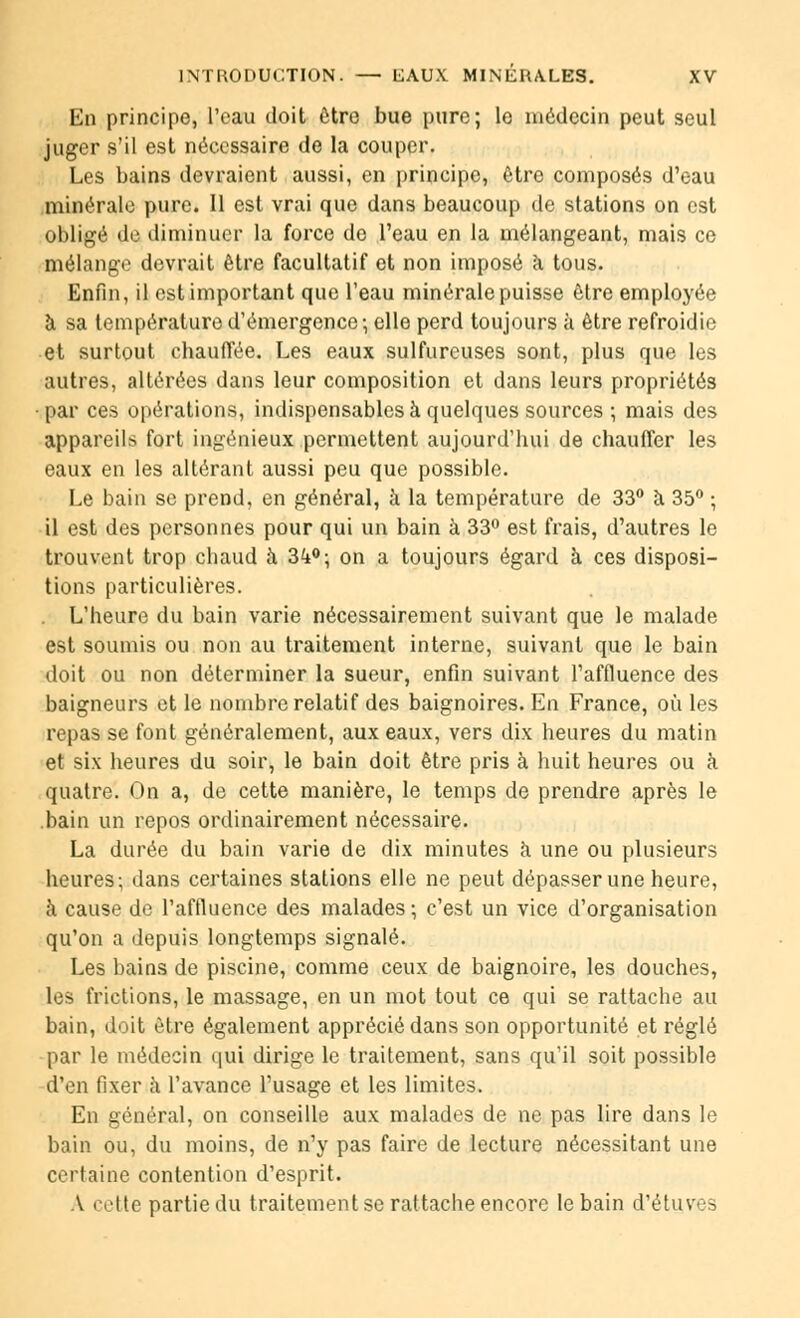En principe, l'eau doit être bue pure; le médecin peut seul juger s'il est nécessaire de la couper. Les bains devraient aussi, en principe, être composés d'eau minérale pure. Il est vrai que dans beaucoup de stations on est obligé de diminuer la force de l'eau en la mélangeant, mais ce mélange devrait être facultatif et non imposé à tous. Enfin, il est important que l'eau minérale puisse être employée à sa température d'émergence-, elle perd toujours à être refroidie et surtout chauffée. Les eaux sulfureuses sont, plus que les autres, altérées dans leur composition et dans leurs propriétés ■par ces opérations, indispensables à quelques sources ; mais des appareils fort ingénieux permettent aujourd'hui de chauffer les eaux en les altérant aussi peu que possible. Le bain se prend, en général, à la température de 33° à 35° ; il est des personnes pour qui un bain à 33° est frais, d'autres le trouvent trop chaud à Zk°\ on a toujours égard à ces disposi- tions particulières. L'heure du bain varie nécessairement suivant que le malade est soumis ou non au traitement interne, suivant que le bain doit ou non déterminer la sueur, enfin suivant Taffluence des baigneurs et le nombre relatif des baignoires. En France, où les repas se font généralement, aux eaux, vers dix heures du matin et six heures du soir, le bain doit être pris à huit heures ou à quatre. On a, de cette manière, le temps de prendre après le .bain un repos ordinairement nécessaire. La durée du bain varie de dix minutes à une ou plusieurs heures; dans certaines stations elle ne peut dépasser une heure, à cause de l'affluence des malades ; c'est un vice d'organisation qu'on a depuis longtemps signalé. Les bains de piscine, comme ceux de baignoire, les douches, les frictions, le massage, en un mot tout ce qui se rattache au bain, doit être également apprécié dans son opportunité et réglé par le médecin qui dirige le traitement, sans qu'il soit possible d'en fixer à l'avance l'usage et les limites. En général, on conseille aux malades de ne pas lire dans le bain ou, du moins, de n'y pas faire de lecture nécessitant une certaine contention d'esprit. A cette partie du traitement se rattache encore le bain d'étuves