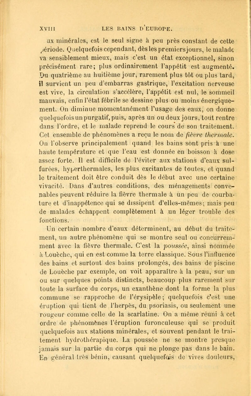 ux minérales, est le seul signe à peu près constant de cette période. Quelquefois cependant, dèslespremiersjours, le malade va sensiblement mieux, mais c'est un état exceptionnel, sinon précisément rare; plus ordinairement l'appétit est augmenté. Ou quatrième au huitième jour, rarement plus tôt ou plus tard, il survient un peu d'embarras gastrique, l'excitation nerveuse est vive, la circulation s'accélère, l'appétit est nul, le sommeil mauvais, enfin l'état fébrile se dessine plus ou moins énergique- ment. On diminue momentanément l'usage des eaux, on donne quelquefois un purgatif, puis, après un ou deux jours, tout rentre dans l'ordre, et le malade reprend le cours* de son traitement. Cet ensemble de phénomènes a reçu le nom de fièvre thermale. On l'observe principalement quand les bains sont pris à une haute température et que l'eau est donnée en boisson à dose assez forte. Il est difficile de l'éviter aux stations d'eaux sul- furées, hyperthermales, les plus excitantes de toutes, et quand le traitement doit être conduit dès le début avec une certaine vivacité. Dans d'autres conditions, des ménagements conve- nables peuvent réduire la fièvre thermale à un peu de courba- ture et d'inappétence qui se dissipent d'elles-mêmes; mais peu de malades échappent complètement à un léger trouble des fonctions. Un certain nombre d'eaux déterminent, au début du traite- ment, un autre phénomène qui se montre seul ou concurrem- ment avec la fièvre thermale. C'est la poussée, ainsi nommée à Louèchc, qui en est comme la terre classique. Sous l'influence des bains et surtout des bains prolongés, des bains de piscine de Louèche par exemple, on voit apparaître à la peau, sur un ou sur quelques points distincts, beaucoup plus rarement sur toute la surface du corps, un exanthène dont la forme la plus commune se rapproche de l'érysipèle ; quelquefois c'est une éruption qui tient de l'herpès, du psoriasis, ou seulement une rougeur comme celle de la scarlatine. On a même réuni à cet ordre de phénomènes l'éruption furonculeuse qui se produit quelquefois aux stations minérales, et souvent pendant le trai- tement hydrothérapique. La poussée ne se montre presque jamais sur la partie du corps qui ne plonge pas dans le bain. En général très bénin, causant quelquefois de vives douleurs,