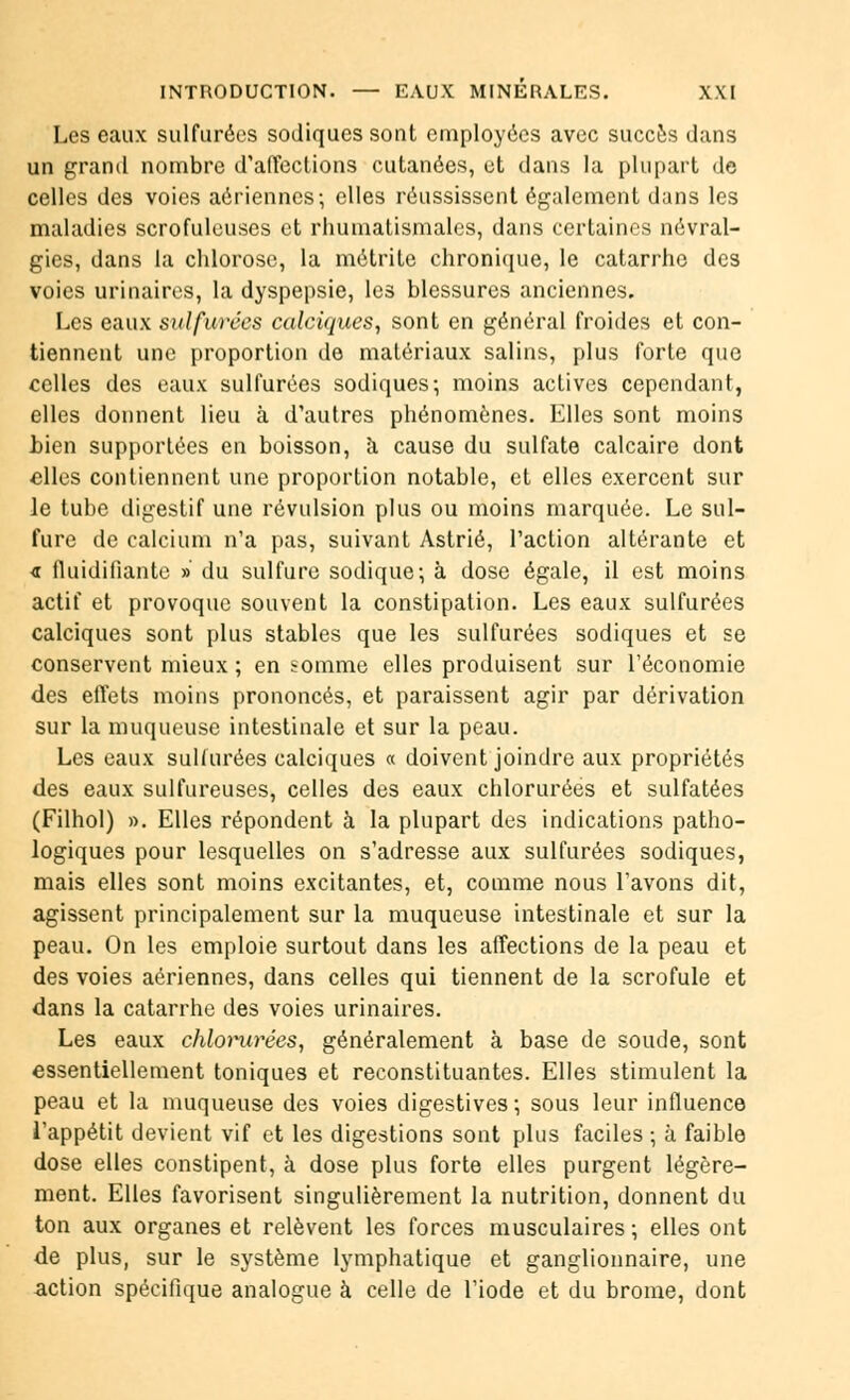 Les eaux sulfurées sodiques sont employées avec succès dans un grand nombre d'affections cutanées, et dans la plupart de celles des voies aériennes; elles réussissent également dans les maladies scrofuleuses et rhumatismales, dans certaines névral- gies, dans la chlorose, la métrite chronique, le catarrhe des voies urinaires, la dyspepsie, les blessures anciennes. Les eaux sulfurées calciques, sont en général froides et con- tiennent une proportion de matériaux salins, plus forte que celles des eaux sulfurées sodiques-, moins actives cependant, elles donnent lieu à d'autres phénomènes. Elles sont moins bien supportées en boisson, à cause du sulfate calcaire dont elles contiennent une proportion notable, et elles exercent sur le tube digestif une révulsion plus ou moins marquée. Le sul- fure de calcium n'a pas, suivant Astrié, l'action altérante et <r fluidifiante » du sulfure sodique; à dose égale, il est moins actif et provoque souvent la constipation. Les eaux sulfurées calciques sont plus stables que les sulfurées sodiques et se conservent mieux ; en somme elles produisent sur l'économie des effets moins prononcés, et paraissent agir par dérivation sur la muqueuse intestinale et sur la peau. Les eaux sulfurées calciques « doivent joindre aux propriétés des eaux sulfureuses, celles des eaux chlorurées et sulfatées (Filhol) ». Elles répondent à la plupart des indications patho- logiques pour lesquelles on s'adresse aux sulfurées sodiques, mais elles sont moins excitantes, et, comme nous l'avons dit, agissent principalement sur la muqueuse intestinale et sur la peau. On les emploie surtout dans les affections de la peau et des voies aériennes, dans celles qui tiennent de la scrofule et dans la catarrhe des voies urinaires. Les eaux chlorurées, généralement à base de soude, sont essentiellement toniques et reconstituantes. Elles stimulent la peau et la muqueuse des voies digestives ; sous leur influence l'appétit devient vif et les digestions sont plus faciles ; à faible dose elles constipent, à dose plus forte elles purgent légère- ment. Elles favorisent singulièrement la nutrition, donnent du ton aux organes et relèvent les forces musculaires ; elles ont de plus, sur le système lymphatique et ganglionnaire, une action spécifique analogue à celle de l'iode et du brome, dont