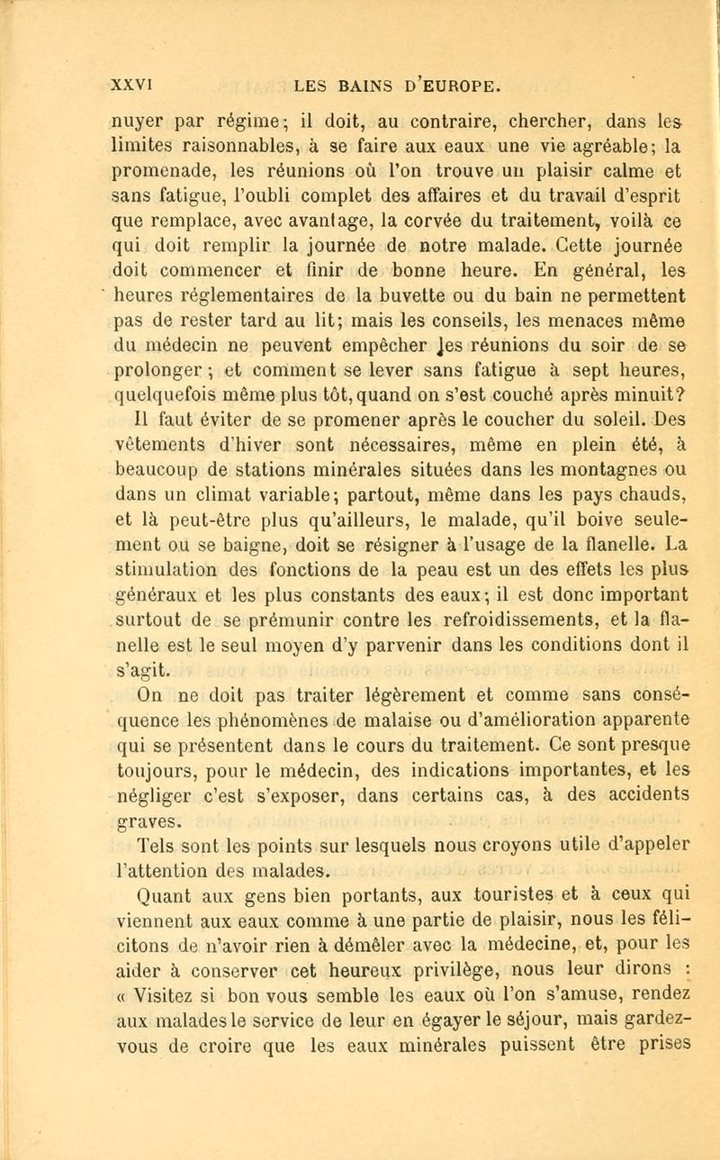 nuyer par régime-, il doit, au contraire, chercher, dans le& limites raisonnables, à se faire aux eaux une vie agréable; la promenade, les réunions où l'on trouve un plaisir calme et sans fatigue, l'oubli complet des affaires et du travail d'esprit que remplace, avec avantage, la corvée du traitement, voilà ce qui doit remplir la journée de notre malade. Cette journée doit commencer et finir de bonne heure. En général, les heures réglementaires de la buvette ou du bain ne permettent pas de rester tard au lit; mais les conseils, les menaces même du médecin ne peuvent empêcher Jes réunions du soir de se prolonger; et comment se lever sans fatigue à sept heures, quelquefois même plus tôt, quand on s'est couché après minuit? Il faut éviter de se promener après le coucher du soleil. Des vêtements d'hiver sont nécessaires, même en plein été, à beaucoup de stations minérales situées dans les montagnes ou dans un climat variable; partout, même dans les pays chauds, et là peut-être plus qu'ailleurs, le malade, qu'il boive seule- ment ou se baigne, doit se résigner à l'usage de la flanelle. La stimulation des fonctions de la peau est un des effets les plus généraux et les plus constants des eaux; il est donc important surtout de se prémunir contre les refroidissements, et la fla- nelle est le seul moyen d'y parvenir dans les conditions dont il s'agit. On ne doit pas traiter légèrement et comme sans consé- quence les phénomènes de malaise ou d'amélioration apparente qui se présentent dans le cours du traitement. Ce sont presque toujours, pour le médecin, des indications importantes, et les négliger c'est s'exposer, dans certains cas, à des accidents graves. Tels sont les points sur lesquels nous croyons utile d'appeler l'attention des malades. Quant aux gens bien portants, aux touristes et à ceux qui viennent aux eaux comme à une partie de plaisir, nous les féli- citons de n'avoir rien à démêler avec la médecine, et, pour les aider à conserver cet heureux privilège, nous leur dirons : « Visitez si bon vous semble les eaux où l'on s'amuse, rendez aux malades le service de leur en égayer le séjour, mais gardez- vous de croire que les eaux minérales puissent être prises