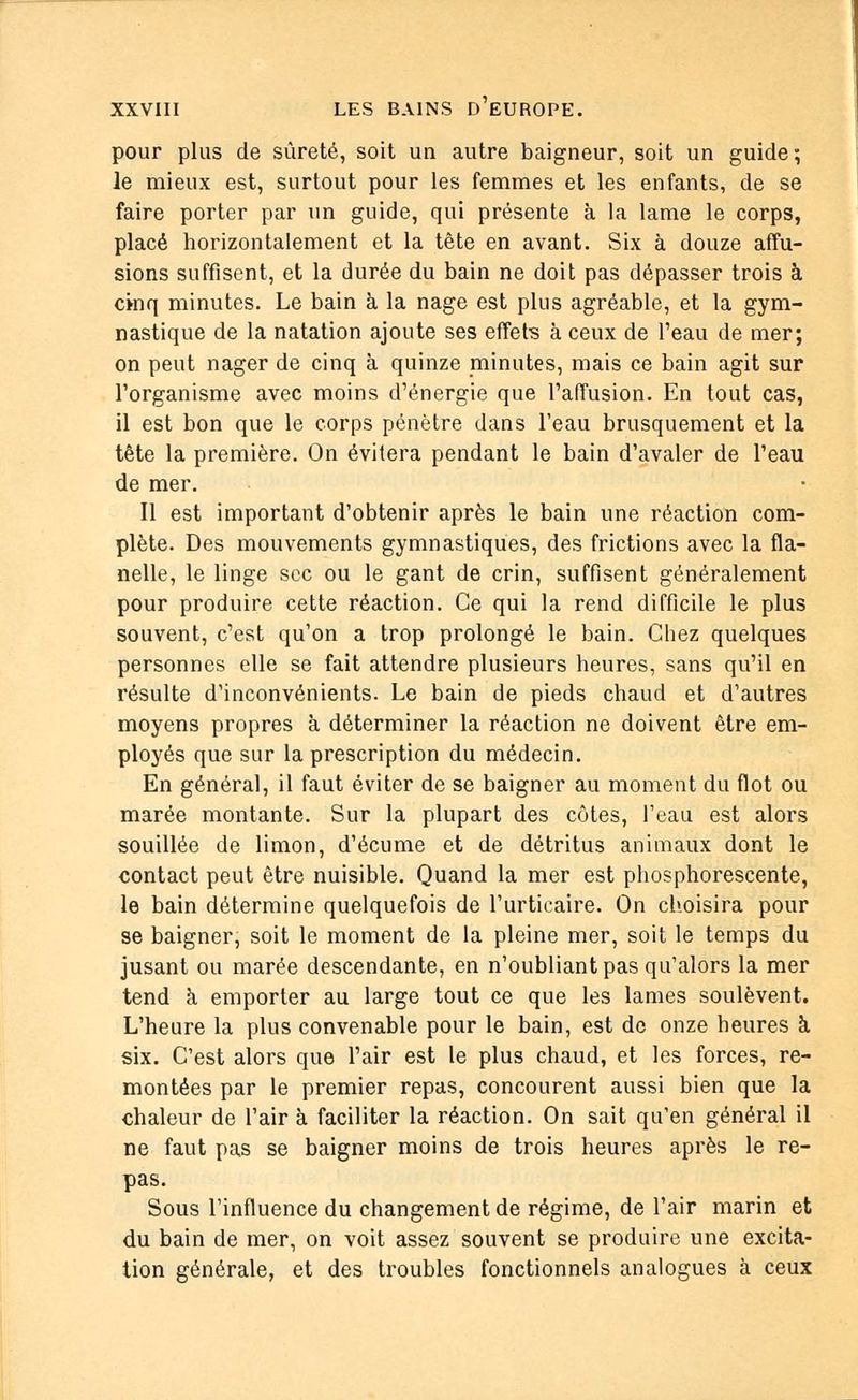 pour plus de sûreté, soit un autre baigneur, soit un guide, le mieux est, surtout pour les femmes et les enfants, de se faire porter par un guide, qui présente à la lame le corps, placé horizontalement et la tête en avant. Six à douze affu- sions suffisent, et la durée du bain ne doit pas dépasser trois à cinq minutes. Le bain à la nage est plus agréable, et la gym- nastique de la natation ajoute ses effets à ceux de l'eau de mer; on peut nager de cinq à quinze minutes, mais ce bain agit sur l'organisme avec moins d'énergie que l'affusion. En tout cas, il est bon que le corps pénètre dans l'eau brusquement et la tête la première. On évitera pendant le bain d'avaler de l'eau de mer. Il est important d'obtenir après le bain une réaction com- plète. Des mouvements gymnastiques, des frictions avec la fla- nelle, le linge sec ou le gant de crin, suffisent généralement pour produire cette réaction. Ce qui la rend difficile le plus souvent, c'est qu'on a trop prolongé le bain. Chez quelques personnes elle se fait attendre plusieurs heures, sans qu'il en résulte d'inconvénients. Le bain de pieds chaud et d'autres moyens propres à déterminer la réaction ne doivent être em- ployés que sur la prescription du médecin. En général, il faut éviter de se baigner au moment du flot ou marée montante. Sur la plupart des côtes, l'eau est alors souillée de limon, d'écume et de détritus animaux dont le contact peut être nuisible. Quand la mer est phosphorescente, le bain détermine quelquefois de l'urticaire. On choisira pour se baigner, soit le moment de la pleine mer, soit le temps du jusant ou marée descendante, en n'oubliant pas qu'alors la mer tend à emporter au large tout ce que les lames soulèvent. L'heure la plus convenable pour le bain, est de onze heures à six. C'est alors que l'air est le plus chaud, et les forces, re- montées par le premier repas, concourent aussi bien que la chaleur de l'air à faciliter la réaction. On sait qu'en général il ne faut pas se baigner moins de trois heures après le re- pas. Sous l'influence du changement de régime, de l'air marin et du bain de mer, on voit assez souvent se produire une excita- tion générale, et des troubles fonctionnels analogues à ceux